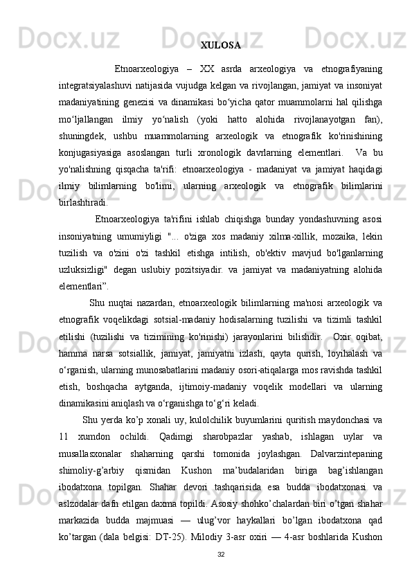XULOSA
              Etnoarxeologiya   –   XX   asrda   arxeologiya   va   etnografiyaning
integratsiyalashuvi  natijasida vujudga kelgan va rivojlangan, jamiyat  va insoniyat
madaniyatining   genezisi   va   dinamikasi   bo yicha   qator   muammolarni   hal   qilishgaʻ
mo ljallangan   ilmiy   yo nalish   (yoki   hatto   alohida   rivojlanayotgan   fan),	
ʻ ʻ
shuningdek,   ushbu   muammolarning   arxeologik   va   etnografik   ko'rinishining
konjugasiyasiga   asoslangan   turli   xronologik   davrlarning   elementlari.     Va   bu
yo'nalishning   qisqacha   ta'rifi:   etnoarxeologiya   -   madaniyat   va   jamiyat   haqidagi
ilmiy   bilimlarning   bo'limi,   ularning   arxeologik   va   etnografik   bilimlarini
birlashtiradi. 
                Etnoarxeologiya   ta'rifini   ishlab   chiqishga   bunday   yondashuvning   asosi
insoniyatning   umumiyligi   "...   o'ziga   xos   madaniy   xilma-xillik,   mozaika,   lekin
tuzilish   va   o'zini   o'zi   tashkil   etishga   intilish,   ob'ektiv   mavjud   bo'lganlarning
uzluksizligi"   degan   uslubiy   pozitsiyadir.   va   jamiyat   va   madaniyatning   alohida
elementlari”. 
              Shu   nuqtai   nazardan,   etnoarxeologik   bilimlarning   ma'nosi   arxeologik   va
etnografik   voqelikdagi   sotsial-madaniy   hodisalarning   tuzilishi   va   tizimli   tashkil
etilishi   (tuzilishi   va   tizimining   ko'rinishi)   jarayonlarini   bilishdir.     Oxir   oqibat,
hamma   narsa   sotsiallik,   jamiyat,   jamiyatni   izlash,   qayta   qurish,   loyihalash   va
o‘rganish, ularning munosabatlarini madaniy osori-atiqalarga mos ravishda tashkil
etish,   boshqacha   aytganda,   ijtimoiy-madaniy   voqelik   modellari   va   ularning
dinamikasini aniqlash va o‘rganishga to‘g‘ri keladi.
Shu yerda ko’p xonali uy, kulolchilik buyumlarini  quritish maydonchasi  va
11   xumdon   ochildi.   Qadimgi   sharobpazlar   yashab,   ishlagan   uylar   va
musallasxonalar   shaharning   qarshi   tomonida   joylashgan.   Dalvarzintepaning
shimoliy-g’arbiy   qismidan   Kushon   ma’budalaridan   biriga   bag’ishlangan
ibodatxona   topilgan.   Shahar   devori   tashqarisida   esa   budda   ibodatxonasi   va
aslzodalar dafn etilgan daxma topildi. Asosiy shohko’chalardan biri o’tgan shahar
markazida   budda   majmuasi   —   ulug’vor   haykallari   bo’lgan   ibodatxona   qad
ko’targan   (dala   belgisi:   DT-25).   Milodiy   3-asr   oxiri   —   4-asr   boshlarida   Kushon
32 