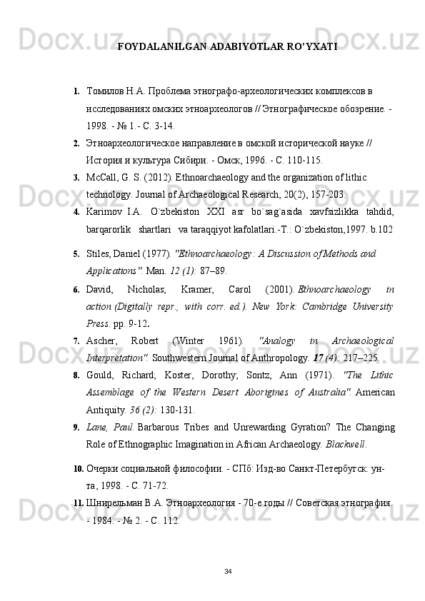 FOYDALANILGAN ADABIYOTLAR RO’YXATI
   
1. Томилов Н.А. Проблема этнографо-археологических комплексов в 
исследованиях омских этноархеологов // Этнографическое обозрение. - 
1998. - № 1.- С. 3-14.
2. Этноархеологическое направление в омской исторической науке // 
История и культура Сибири. - Омск, 1996. - С. 110-115.
3. McCall, G. S. (2012). Ethnoarchaeology and the organization of lithic 
technology.  Journal of Archaeological Research, 20(2), 157-203.
4. Karimov  I.A.   O`zbekiston   XXI   asr   bo`sag`asida   xavfsizlikka   tahdid,
barqarorlik   shartlari   va taraqqiyot kafolatlari.-T.: O`zbekiston,1997. b.102
5. Stiles, Daniel (1977).  "Ethnoarchaeology: A Discussion of Methods and 
Applications".   Man .   12   (1):  87–89.     
6. David,   Nicholas;   Kramer,   Carol   (2001).   Ethnoarchaeology   in
action   (Digitally   repr.,   with   corr.   ed.).   New   York:   Cambridge   University
Press . pp.   9-12 .
7. Ascher,   Robert   (Winter   1961).   "Analogy   in   Archaeological
Interpretation".   Southwestern Journal of Anthropology .   17   (4):  217–225.
8. Gould,   Richard;   Koster,   Dorothy;   Sontz,   Ann   (1971).   "The   Lithic
Assemblage   of   the   Western   Desert   Aborigines   of   Australia".   American
Antiquity .   36   (2):  130-131.
9. Lane,   Paul.   Barbarous   Tribes   and   Unrewarding   Gyration?   The   Changing
Role of Ethnographic Imagination in African Archaeology .  Blackwell .
10. Очерки социальной философии. - СПб: Изд-во Санкт-Петербугск. ун-
та, 1998. - С. 71-72.
11. Шнирельман В.А. Этноархеология - 70-е годы // Советская этнография.
- 1984. - № 2. - С. 112.
34 