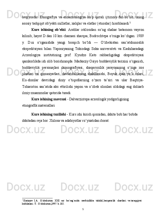 beqiyosdir.   Etnografiya   va   enoarxeologiya   ko’p   qirrali   ijtimoiy   fan   bo’lib,   uning
asosiy tadqiqot ob'yekti millatlar, xalqlar va elatlar (etnoslar) hisoblanadi. 1
Kurs   ishining   ob'ekti .   Arablar   istilosidan   so ng   shahar   batamom   vayronʻ
kilinib, hayot D.dan 10 km chamasi sharqsa, Budrochtepa o rniga ko chgan. 1989	
ʻ ʻ
y.   D.ni   o rganishda   yangi   bosqich   bo ldi   —   O zbekistan   san atshunoslik	
ʻ ʻ ʻ ʼ
ekspeditsiyasi   bilan   Yaponiyaning   Tokiodagi   Soka   universiteti   va   Kashiharadagi
Arxeologiya   institutining   prof.   Kyudzo   Kato   rahbarligidagi   ekspeditsiyasi
qamkorlikda ish olib borishmoqda. Markaziy Osiyo buddaviylik tarixini o rganish,	
ʻ
buddaviylik   personajlari   ikonografiyasi,   shaqarsozlik   jarayonining   o ziga   xos
ʻ
jihatlari   va   qonuniyatlari,   davlatchilikning   shakllanishi,   Buyuk   ipak   yo li   izlari,
ʻ
Ku-shonlar   davridagi   diniy   e tiqodlarning   o zaro   ta siri   va   ular   Baqtriya-	
ʼ ʻ ʼ
Tohariston san atida  aks ettirilishi  yapon va o zbek olimlari  oldidagi  eng dolzarb	
ʼ ʻ
ilmiy muammolar qatorida turadi.
Kurs ishining mavzusi   -   Dalvarzintepa arxeologik yodgorligining 
etnografik materiallari  
Kurs ishining tuzilishi -  Kurs ishi kirish qismidan, ikkita bob har bobda 
ikkitadan reja bor. Xulosa va adabiyotlar ro’yxatidan iborat.
       
1
  Karimov  I.A.   O`zbekiston   XXI   asr   bo`sag`asida   xavfsizlikka   tahdid, barqarorlik   shartlari   va taraqqiyot 
kafolatlari.-T.: O`zbekiston,1997. b.102.
5 