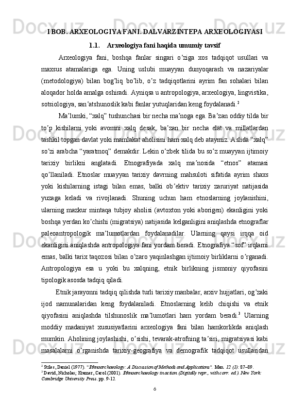 I BOB. ARXEOLOGIYA FANI. DALVARZINTEPA ARXEOLOGIYASI
1.1. Arxeologiya fani haqida umumiy tavsif
Arxeologiya   fani,   boshqa   fanlar   singari   o ziga   xos   tadqiqot   usullari   vaʼ
maxsus   atamalariga   ega.   Uning   uslubi   muayyan   dunyoqarash   va   nazariyalar
(metodologiya)   bilan   bog liq   bo lib,   o z   tadqiqotlarini   ayrim   fan   sohalari   bilan	
ʼ ʼ ʼ
aloqador holda amalga oshiradi. Аyniqsa u antropologiya, arxeologiya, lingvistika,
sotsiologiya, san atshunoslik kabi fanlar yutuqlaridan keng foydalanadi.	
ʼ 2
Ma lumki, “xalq” tushunchasi bir necha ma noga ega. Ba zan oddiy tilda bir	
ʼ ʼ ʼ
to p   kishilarni   yoki   avomni   xalq   desak,   ba zan   bir   necha   elat   va   millatlardan	
ʼ ʼ
tashkil topgan davlat yoki mamlakat aholisini ham xalq deb ataymiz. Аslida “xalq”
so zi arabcha “yaratmoq” demakdir. Lekin o zbek tilida bu so z muayyan ijtimoiy
ʼ ʼ ʼ
tarixiy   birlikni   anglatadi.   Etnografiyada   xalq   ma nosida   “etnos”   atamasi	
ʼ
qo llaniladi.   Etnoslar   muayyan   tarixiy   davrning   mahsuloti   sifatida   ayrim   shaxs	
ʼ
yoki   kishilarning   istagi   bilan   emas,   balki   ob ektiv   tarixiy   zaruriyat   natijasida	
ʼ
yuzaga   keladi   va   rivojlanadi.   Shuning   uchun   ham   etnoslarning   joylanishini,
ularning   mazkur   mintaqa   tubjoy   aholisi   (avtoxton   yoki   aborigen)   ekanligini   yoki
boshqa yerdan ko chishi (migratsiya) natijasida kelganligini aniqlashda etnograflar	
ʼ
paleoantropologik   ma lumotlardan   foydalanadilar.   Ularning   qaysi   irqqa   oid	
ʼ
ekanligini aniqlashda antropologiya fani yordam beradi. Etnografiya “sof” irqlarni
emas, balki tarix taqozosi bilan o zaro yaqinlashgan ijtimoiy birliklarni o rganadi.	
ʼ ʼ
Аntropologiya   esa   u   yoki   bu   xalqning,   etnik   birlikning   jismoniy   qiyofasini
tipologik asosda tadqiq qiladi.
        Etnik jarayonni tadqiq qilishda turli tarixiy manbalar, arxiv hujjatlari, og zaki	
ʼ
ijod   namunalaridan   keng   foydalaniladi.   Etnoslarning   kelib   chiqishi   va   etnik
qiyofasini   aniqlashda   tilshunoslik   ma lumotlari   ham   yordam   beradi.	
ʼ 3
  Ularning
moddiy   madaniyat   xususiyatlarini   arxeologiya   fani   bilan   hamkorlikda   aniqlash
mumkin. Аholining joylashishi, o sishi, tevarak-atrofning ta siri, migratsiyasi kabi	
ʼ ʼ
masalalarni   o rganishda   tarixiy-geografiya   va   demografik   tadqiqot   usullaridan	
ʼ
2
  Stiles, Daniel (1977).  "Ethnoarchaeology: A Discussion of Methods and Applications".   Man .   12   (1):  87–89.  
3
  David, Nicholas; Kramer, Carol (2001).   Ethnoarchaeology in action   (Digitally repr., with corr.   ed.). New York: 
Cambridge University Press . pp.   9-12 .
6 