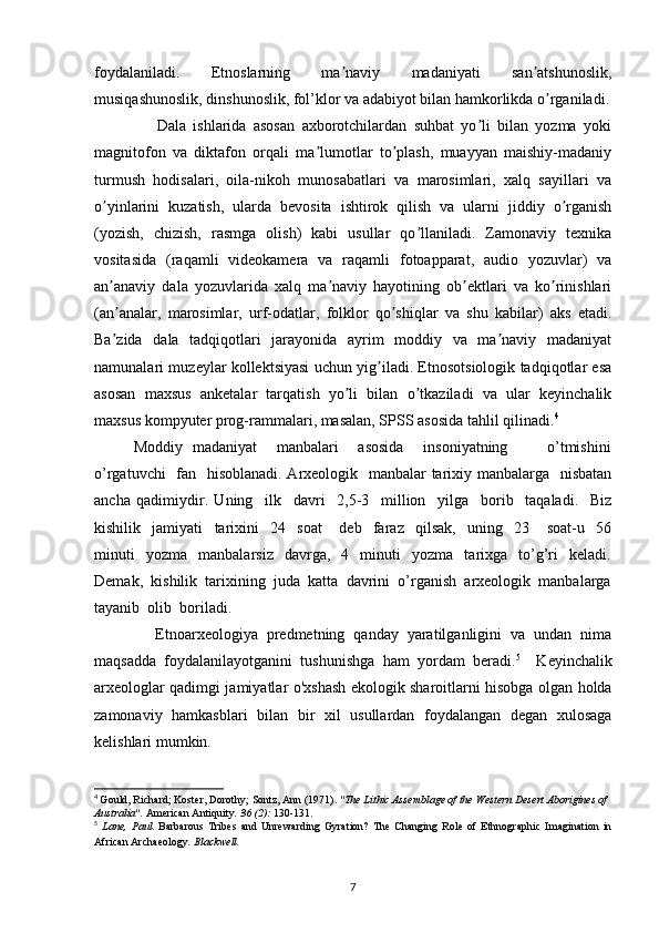 foydalaniladi.   Etnoslarning   ma naviy   madaniyati   san atshunoslik,ʼ ʼ
musiqashunoslik, dinshunoslik, fol’klor va adabiyot bilan hamkorlikda o rganiladi.	
ʼ
                  Dala   ishlarida   asosan   axborotchilardan   suhbat   yo li   bilan   yozma   yoki	
ʼ
magnitofon   va   diktafon   orqali   ma lumotlar   to plash,   muayyan   maishiy-madaniy	
ʼ ʼ
turmush   hodisalari,   oila-nikoh   munosabatlari   va   marosimlari,   xalq   sayillari   va
o yinlarini   kuzatish,   ularda   bevosita   ishtirok   qilish   va   ularni   jiddiy   o rganish	
ʼ ʼ
(yozish,   chizish,   rasmga   olish)   kabi   usullar   qo llaniladi.   Zamonaviy   texnika	
ʼ
vositasida   (raqamli   videokamera   va   raqamli   fotoapparat,   audio   yozuvlar)   va
an anaviy   dala   yozuvlarida   xalq   ma naviy   hayotining   ob ektlari   va   ko rinishlari	
ʼ ʼ ʼ ʼ
(an analar,   marosimlar,   urf-odatlar,   folklor   qo shiqlar   va   shu   kabilar)   aks   etadi.
ʼ ʼ
Ba zida   dala   tadqiqotlari   jarayonida   ayrim   moddiy   va   ma naviy   madaniyat
ʼ ʼ
namunalari muzeylar kollektsiyasi uchun yig iladi. Etnosotsiologik tadqiqotlar esa	
ʼ
asosan   maxsus   anketalar   tarqatish   yo li   bilan   o tkaziladi   va   ular   keyinchalik	
ʼ ʼ
maxsus kompyuter prog-rammalari, masalan, SPSS asosida tahlil qilinadi. 4
Moddiy   madaniyat       manbalari       asosida       insoniyatning               o’tmishini
o’rgatuvchi    fan   hisoblanadi. Arxeologik   manbalar  tarixiy manbalarga   nisbatan
ancha   qadimiydir.   Uning     ilk     davri     2,5-3     million     yilga     borib     taqaladi.     Biz
kishilik     jamiyati     tarixini     24     soat       deb     faraz     qilsak,     uning     23       soat-u     56
minuti     yozma     manbalarsiz     davrga,     4     minuti     yozma     tarixga    to’g’ri     keladi.
Demak,  kishilik  tarixining  juda  katta  davrini  o’rganish  arxeologik  manbalarga
tayanib  olib  boriladi.
              Etnoarxeologiya   predmetning   qanday   yaratilganligini   va   undan   nima
maqsadda   foydalanilayotganini   tushunishga   ham   yordam   beradi. 5
    Keyinchalik
arxeologlar qadimgi jamiyatlar o'xshash ekologik sharoitlarni hisobga olgan holda
zamonaviy   hamkasblari   bilan   bir   xil   usullardan   foydalangan   degan   xulosaga
kelishlari mumkin.
4
  Gould, Richard; Koster, Dorothy; Sontz, Ann (1971).  "The Lithic Assemblage of the Western Desert Aborigines of 
Australia".   American Antiquity .   36   (2):  130-131.
5
  Lane,   Paul.   Barbarous   Tribes   and   Unrewarding   Gyration?   The   Changing   Role   of   Ethnographic   Imagination   in
African Archaeology . Blackwell.
7 