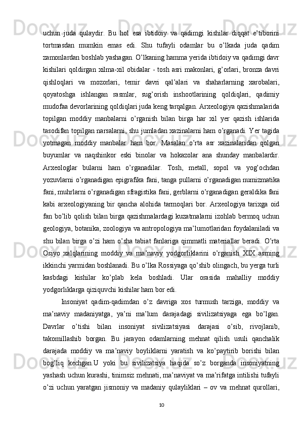 uchun   juda   qulaydir.   Bu   hol   esa   ibtidoiy   va   qadimgi   kishilar   diqqat   e’tiborini
tortmasdan   mumkin   emas   edi.   Shu   tufayli   odamlar   bu   o’lkada   juda   qadim
zamonlardan boshlab yashagan. O’lkaning hamma yerida ibtidoiy va qadimgi davr
kishilari   qoldirgan  xilma-xil   obidalar  -   tosh  asri   makonlari,  g’orlari,  bronza  davri
qishloqlari   va   mozorlari,   temir   davri   qal’alari   va   shaharlarning   xarobalari,
qoyatoshga   ishlangan   rasmlar,   sug’orish   inshootlarining   qoldiqlari,   qadimiy
mudofaa devorlarining qoldiqlari juda keng tarqalgan. Arxeologiya qazishmalarida
topilgan   moddiy   manbalarni   o’rganish   bilan   birga   har   xil   yer   qazish   ishlarida
tasodifan topilgan narsalarni, shu jumladan xazinalarni ham o’rganadi. Yer tagida
yotmagan   moddiy   manbalar   ham   bor.   Masalan   o’rta   asr   xazinalaridan   qolgan
buyumlar   va   naqshinkor   eski   binolar   va   hokazolar   ana   shunday   manbalardir.
Arxeologlar   bularni   ham   o’rganadilar.   Tosh,   metall,   sopol   va   yog’ochdan
yozuvlarni o’rganadigan epigrafika fani, tanga pullarni   o’rganadigan   numizmatika
fani , muhrlarni o’rganadigan sfragistika fani, gerblarni o’rganadigan geraldika fani
kabi   arxeologiyaning   bir   qancha   alohida   tarmoqlari   bor.   Arxeologiya   tarixga   oid
fan bo’lib qolish bilan birga qazishmalardagi  kuzatmalarni izohlab bermoq uchun
geologiya, botanika, zoologiya va antropologiya ma’lumotlaridan foydalaniladi va
shu  bilan  birga  o’zi   ham   o’sha   tabiat  fanlariga   qimmatli  materiallar   beradi.  O’rta
Osiyo   xalqlarining   moddiy   va   ma’naviy   yodgorliklarini   o’rganish   XIX   asrning
ikkinchi yarmidan boshlanadi. Bu o’lka Rossiyaga qo’shib olingach, bu yerga turli
kasbdagi   kishilar   ko’plab   kela   boshladi.   Ular   orasida   mahalliy   moddiy
yodgorliklarga qiziquvchi kishilar ham bor edi.
Insoniyat   qadim-qadimdan   o’z   davriga   xos   turmush   tarziga,   moddiy   va
ma’naviy   madaniyatga,   ya’ni   ma’lum   darajadagi   sivilizatsiyaga   ega   bo’lgan.
Davrlar   o’tishi   bilan   insoniyat   sivilizatsiyasi   darajasi   o’sib,   rivojlanib,
takomillashib   borgan.   Bu   jarayon   odamlarning   mehnat   qilish   usuli   qanchalik
darajada   moddiy   va   ma’naviy   boyliklarni   yaratish   va   ko’paytirib   borishi   bilan
bog’liq   kechgan.U   yoki   bu   sivilizatsiya   haqida   so’z   borganda   insoniyatning
yashash uchun kurashi, tinimsiz mehnati, ma’naviyat va ma’rifatga intilishi tufayli
o’zi   uchun   yaratgan   jismoniy   va   madaniy   qulayliklari   –   ov   va   mehnat   qurollari,
10 