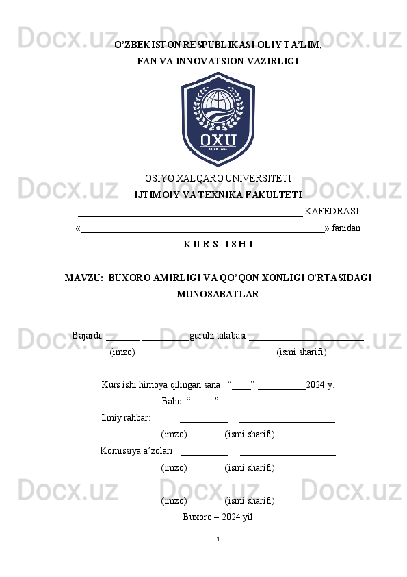 O’ZBEKISTON RESPUBLIKASI OLIY TA’LIM,
FAN VA INNOVATSION VAZIRLIGI
OSIYO XALQARO UNIVERSITETI
IJTIMOIY VA TEXNIKA FAKULTETI
_______________________________________________ KAFEDRASI
«___________________________________________________» fanidan
K U R S   I S H I
MAVZU:  BUXORO AMIRLIGI VA QO’QON XONLIGI O’RTASIDAGI
MUNOSABATLAR
Bajardi: _______ __________guruhi talabasi ________________________
(imzo)                                                           (ismi sharifi)
Kurs ishi himoya qilingan sana   “____” __________2024 y.
Baho  “_____” ___________
Ilmiy rahbar:            __________     ____________________
(imzo)                (ismi sharifi)
Komissiya a’zolari:  __________     ____________________
(imzo)                (ismi sharifi)
__________     ____________________
(imzo)                (ismi sharifi)
Buxoro – 2024 yil
1 