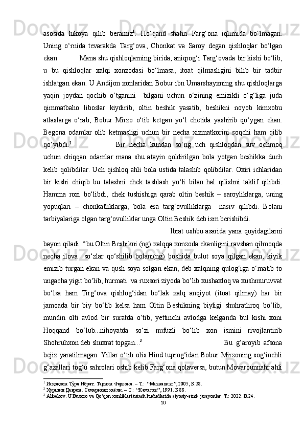 asosida   hikoya   qilib   beramiz 1
.   H о‘ qand   shahri   Far g‘ ona   iqlimida   b о‘ lmagan.
Uning   о‘rnida   tevarakda   Targ‘ova ,   Chonkat   va   Saroy   degan   qishloqlar   bо‘lgan
ekan.  Mana shu qishloqlarning biri d a ,  aniqrog‘i Targ‘ovada bir kishi bо‘lib,
u   bu   qishloqlar   xalqi   xonzodasi   bо‘lmasa,   itoat   qilmasligini   bilib   bir   tadbir
ishlatgan ekan. U Andijon xonlaridan Bobur ibn Umarshayxning shu qishloqlarga
yaqin   joydan   qochib   о‘tganini     bilgani   uchun   о‘zining   emizikli   о‘g‘liga   juda
qimmatbaho   liboslar   kiydirib,   oltin   beshik   yasatib,   beshikni   noyob   kimxobu
atlaslarga   о‘rab,   Bobur   Mirzo   о‘tib   ketgan   yо‘ l   chetida   yashirib   qо‘ygan   ekan.
Begona   odamlar   olib   ketmasligi   uchun   bir   necha   xizmatkorini   soqchi   ham   qilib
qо‘yibdi. 2
Bir   necha   kundan   sо‘ng   uch   qishloqdan   suv   ochmoq
uchun   chiqqan   odamlar   mana   shu   atayin   qoldirilgan   bola   yotgan   beshikka   duch
kelib   qolibdilar.   Uch   qishloq   ahli   bola   ustida   talashib   qolibdilar.   Oxiri   ichlaridan
bir   kishi   chiqib   bu   talashni   chek   tashlash   yо‘li   bilan   hal   qilishni   taklif   qilibdi.
Hamma   rozi   bо‘libdi ,   chek   tushishiga   qarab   oltin   beshik   –   saroyliklarga ,   uning
yopuqlari   –   chonkatliklarga ,   bola   esa   targ‘ovulliklarga     nasiv   qil i bdi.   Bolani
tarbiyalariga olgan targ‘ovulliklar unga Oltin Beshik deb ism berishibdi. 
Ibrat  ushbu asarida yana quyidagilarni
bayon qiladi. “bu Oltin Beshikni (ng) xalqqa xonzoda ekanligini ravshan qilmoqda
necha   ilova     sо‘zlar   qо‘shilib   bolani(ng)   boshida   bulut   soya   qilgan   ekan,   kiyik
emizib turgan ekan va qush soya solgan ekan, deb xalqning qulog‘iga о‘rnatib to
ungacha yigit bо‘lib, hurmati  va ruxsori ziyoda bо‘lib xushaxloq va xushmuruvvat
bо‘lsa   ham   Tirg‘ova   qishlog‘idan   bо‘lak   xalq   anqiyot   (itoat   qilmay)   har   bir
jamoada   bir   biy   bо‘lib   kelsa   ham   Oltin   Beshikning   biyligi   shuhratliroq   bо‘lib,
mundin   olti   avlod   bir   suratda   о‘tib,   yettinchi   avlodga   kelganda   bul   kishi   xoni
Hoqqand   bо‘lub...nihoyatda   sо‘zi   nufuzli   bо‘lib   xon   ismini   rivojlantirib
Shohruhxon deb shuxrat topgan... 3
Bu   g‘aroyib   afsona
bejiz yaratilmagan. Yillar о‘tib olis Hind tuprog‘idan Bobur Mirzoning sog‘inchli
g‘azallari tog‘u sahrolari oshib kelib Farg‘ona qolaversa, butun Movarounnahr ahli
1
  Исҳоқхон Тўра Ибрат. Тарихи Фарғона.  – T.:  “ Маънавият ” ,  2005 ,   Б. 28 .
2
  X уршид Даврон. Самарқанд ҳаёли . – T.:  “K амалак ” ,  1991 .   Б .88 . 
3
 Alibekov. U Buxoro va Qo’qon xonliklari tutash hududlarida siyosiy-etnik jarayonlar .   T .: 2022.  B .24.
10 