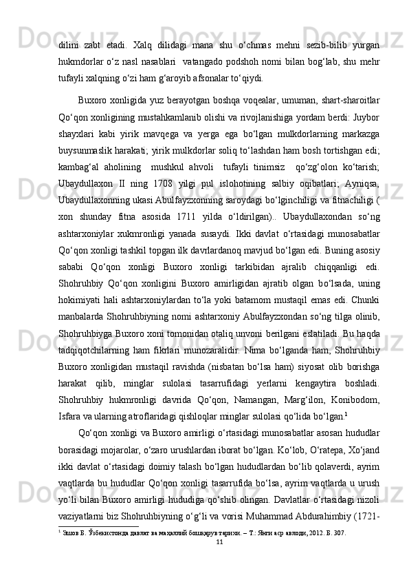 dilini   zabt   etadi.   Xalq   dilidagi   mana   shu   о‘chmas   mehni   sezib-bilib   yurgan
hukmdorlar   о‘z  nasl  nasablari     vatangado  podshoh   nomi  bilan  bog‘lab,  shu   mehr
tufayli xalqning о‘zi ham g‘aroyib afsonalar tо‘qiydi. 
Buxoro xonligida yuz berayotgan boshqa voqealar, umuman, shart-sharoitlar
Qо‘qon xonligining mustahkamlanib olishi va rivojlanishiga yordam berdi: Juybor
shayxlari   kabi   yirik   mavqega   va   yer ga   ega   bо‘lgan   mulkdorlarning   markazga
buysunmaslik harakati; yirik mulkdorlar soliq tо‘lashdan ham bosh tortishgan edi;
kambag‘al   aholining     mushkul   ahvoli     tufayli   tinimsiz     qо‘zg‘olon   kо‘tarish;
Ubaydullaxon   II   ning   1708   yilgi   pul   islohotining   salbiy   oqibatlari;   Ayniqsa,
Ubaydullaxonning ukasi Abulfayzxonning saroydagi bо‘lginchiligi va fitnachiligi (
xon   shunday   fitna   asosida   1711   yilda   о‘ldirilgan)..   Ubaydullaxondan   s о ‘ng
ashtarxoniylar   xukmronligi   yanada   susaydi.   Ikki   davlat   о ‘rtasidagi   munosabatlar
Q о ‘qon xonligi tashkil topgan ilk davrlardanoq mavjud b о ‘lgan edi. Buning asosiy
sababi   Q о ‘qon   xonligi   Buxoro   xonligi   tarkibidan   ajralib   chiqqanligi   edi.
Shohruhbiy   Q о ‘qon   xonligini   Buxoro   amirligidan   ajratib   olgan   b о ‘lsada,   uning
hokimiyati  hali  ashtarxoniylardan  tо‘la yoki  batamom  mustaqil  emas edi. Chunki
manbalarda Shohruhbiyning   nomi   ashtarxoniy   Abulfayzxondan   sо‘ng   tilga   olinib,
Shohruhbiyga   Buxoro   xoni   tomonidan   otaliq   unvoni   berilgani  e slatiladi. Bu   haqda
tadqiqotchilarning   ham   fikrlari   munozaralidir.   Nima   bо‘lganda   ham,   Shohruhbiy
Buxoro   xonligidan   mustaqil   ravishda   (nisbatan   bо‘lsa   ham)   siyosat   olib   borishga
harakat   qilib,   minglar   sulolasi   tasarrufidagi   yer larni   kengaytira   boshladi.
Shohruhbiy   hukmronligi   davrida   Qо‘qon,   Namangan,   Marg‘ilon,   Konibodom,
Isfara   va   ularning   atroflaridagi   qishloqlar   minglar   sulolasi   qо‘lida   bо‘lgan. 1
Qо‘qon xonligi va Buxoro amirligi о‘rtasidagi munosabatlar asosan hududlar
borasidagi mojarolar, о‘zaro urushlardan iborat bо‘lgan. Kо‘lob, О‘ratepa, Xо‘jand
ikki  davlat  о‘rtasidagi  doimiy talash  bо‘lgan  hududlardan bо‘lib qolaverdi, ayrim
vaqtlarda bu hududlar  Qо‘qon xonligi  tasarrufida bо‘lsa,  ayrim  vaqtlarda u urush
yо‘li  bilan Buxoro amirligi hududiga qо‘shib olingan. Davlatlar о‘rtasidagi  nizoli
vaziyatlarni biz Shohruhbiyning   о‘g‘li   va   vorisi   Muhammad   Abdurahimbiy (1721-
1
 Эшов Б. Ўзбекистонда давлат ва маҳаллий бошқарув тарихи. – T.: Янги аср авлоди, 2012. Б.  30 7.
11 