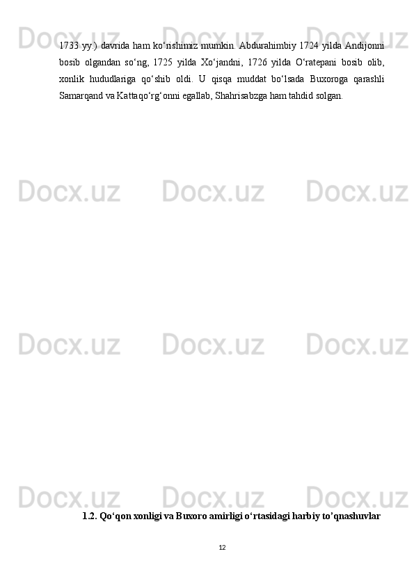 1733 yy.) davrida ham kо‘rishimiz mumkin. Abdurahimbiy 1724 yilda   Andijonni
bosib   olgandan   sо‘ng,   1725   yilda   Xо‘jandni,   1726   yilda   О‘ratepani   bosib   olib,
xonlik   hududlariga   qо‘shib   oldi.   U   qisqa   muddat   bо‘lsada   Buxoroga   qarashli
Samarqand   va   Kattaqо‘rg‘onni  e gallab, Shahrisabzga   ham   tahdid   solgan.
1.2. Qо‘qon xonligi va Buxoro amirligi о‘rtasidagi harbiy to’qnashuvlar
12 