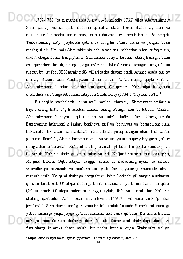 1729-1730 (ba’zi   manbalarda   hijriy 1145, milodiy 1732) yilda   Abdurahimbiy
Samarqandga   yurish   qilib,   shaharni   qamalga   oladi.   Lekin   shahar   ayonlari   va
oqsoqollari   bir   necha   kun   о‘tmay,   shahar   darvozalarini   ochib   beradi.   Bu   va q tda
Turkistonning   kо‘p     joylarida   qabila   va   urug‘lar   о‘zaro   urush   va   janglar   bilan
mashg‘ul  e di. Shu   bois   Abdurahimbiy   qabila   va   urug‘   rahbarlari   bilan   ittifoq   tuzib,
davlat   chegaralarini   kengaytiradi. Shahrisabz   voliysi   Ibrohim   otaliq   kenagas   bilan
e sa   qarindosh   bо‘lib,   uning   qiziga   uylanadi.   Minglarning   kenagas   urug‘i   bilan
tuzgan   bu     ittifoqi XIX asrning 60- yillarigacha   davom   e tadi. Ammo   orada   olti   oy
о‘tmay,   Buxoro   xoni   Abulfayzxon   Samarqandni   о‘z   tasarrufiga   qayta   kiritadi.
Abdurahimxon   bundan   xabardor   bо‘lgach,   Qо‘qondan   Xо‘jandga   kelganida
о‘ldiriladi   va   о‘rniga   Abdulkarimbiy   ibn   Shohruxbiy (1734-1750)   xon   b о‘ ldi. 1
Bu   haqida   manbalarda   ushbu   ma’lumotlar   uchraydi,   “Shoxruxxon   vafotidin
keyin   oning   katta   о‘g‘li   Abdurahimxon   oning   о‘rniga   xon   bо‘lubdur.   Mazkur
Abdurahimxon   hushyor,   oqil-u   dono   va   sohibi   tadbir   e kan.   Uning   asrida
Buxoroning   hukmronlik   ishlari   benihoya   zaif   va   bequvvat   va   besaronjom   ilan,
hukumatdorlik   tadbir   va   maslahatlaridin   bilkulli   yiroq   tushgan   e kan.   Bul   vaqtni
g‘animat   fahmlab, Abdurahimxon   о‘zbakiya   va   sartiyalardin   qariyib   yigirma, о‘ttiz
ming   askar   tartib aylab, Xо‘jand   tarafiga   azimat   aylabdur. Bir   kecha-kunduz   jadal
ila   yurub,  Xо‘jand   shahriga   yetib, sahar   vaqtida Xо‘jand   shahrini   musaxxir   q ilib,
Xо‘jand   hokimi   Oqbо‘tabiyni   dasggir   aylab,   ul   shaharning   ayoni   va   ashrofi
viloyatlariga   navozish   va   marhamatlar   qilib,   har   qayulariga   munosibi   ahvol
mansab berib, Xо‘qand shahriga bozgasht qilibdur. Ikkinchi yil yangidin askar va
qо‘shin   tartib   etib   О‘ratepa   shahriga   borib,   muhosara   aylab,   oni   ham   fath   qilib,
Qulika   nomli   О‘ratepa   hokimini   dasggir   aylab,   fath   va   nusrat   ilan   Xо‘qand
shahriga qaytibdur. Va bir necha yildan keyin 1145/1732 yili yana din kо‘p askar
jam’ aylab Samarkand tarafiga ravona bо‘lub, andak fursatda Samarkand shahriga
yetib, shaharga yaqin joyga qо‘nub, shaharni muhosara qilibdur. Bir necha kundin
sо‘ngra   musolila   ilan   shaharga   doxil   bо‘lub,   Samarkand   shahridagi   ulamo   va
fuzalolarga   in’om-u   ehson   aylab,   bir   necha   kundin   keyin   Shahrisabz   voliysi
1
  Мирзо Олим Маҳдум ҳожи. Тарихи Туркистон. – T.:  “Янги аср авлоди”,  2009. Б.7.
13 