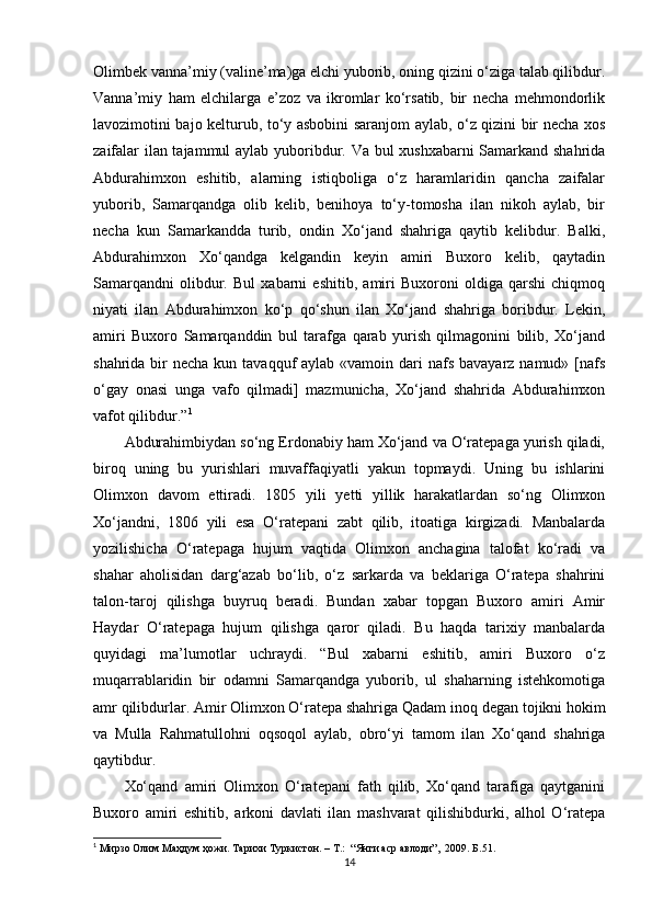 Olimbek vanna’miy (valine’ma)ga elchi yuborib, oning qizini о‘ziga talab qilibdur.
Vanna’miy   ham   elchilarga   e’zoz   va   ikromlar   kо‘rsatib,   bir   necha   mehmondorlik
lavozimotini bajo kelturub, tо‘y asbobini saranjom aylab, о‘z qizini bir necha xos
zaifalar ilan tajammul aylab yuboribdur. Va bul xushxabarni  Samarkand shahrida
Abdurahimxon   eshitib,   alarning   istiqboliga   о‘z   haramlaridin   qancha   zaifalar
yuborib,   Samarqandga   olib   kelib,   benihoya   tо‘y-tomosha   ilan   nikoh   aylab,   bir
necha   kun   Samarkandda   turib,   ondin   Xо‘jand   shahriga   qaytib   kelibdur.   Balki,
Abdurahimxon   Xо‘qandga   kelgandin   keyin   amiri   Buxoro   kelib,   qaytadin
Samarqandni   olibdur.   Bul   xabarni   eshitib,   amiri   Buxoroni   oldiga   qarshi   chiqmoq
niyati   ilan   Abdurahimxon   kо‘p   qо‘shun   ilan   Xо‘jand   shahriga   boribdur.   Lekin,
amiri   Buxoro   Samarqanddin   bul   tarafga   qarab   yurish   qilmagonini   bilib,   Xо‘jand
shahrida bir  necha kun tavaqquf  aylab «vamoin dari  nafs bavayarz namud» [nafs
о‘gay   onasi   unga   vafo   qilmadi]   mazmunicha,   Xо‘jand   shahrida   Abdurahimxon
vafot qilibdur.” 1
Abdurahimbiydan sо‘ng Erdonabiy ham Xо‘jand va О‘ratepaga yurish qiladi,
biroq   uning   bu   yurishlari   muvaffaqiyatli   yakun   topmaydi.   Uning   bu   ishlarini
Olimxon   davom   ettiradi.   1805   yili   yetti   yillik   harakatlardan   sо‘ng   Olimxon
Xо‘jandni,   1806   yili   esa   О‘ratepani   zabt   qilib,   itoatiga   kirgizadi.   Manbalarda
yozilishicha   О‘ratepaga   hujum   vaqtida   Olimxon   anchagina   talofat   kо‘radi   va
shahar   aholisidan   darg‘azab   bо‘lib,   о‘z   sarkarda   va   beklariga   О‘ratepa   shahrini
talon-taroj   qilishga   buyruq   beradi.   Bundan   xabar   topgan   Buxoro   amiri   Amir
Haydar   О‘ratepaga   hujum   qilishga   qaror   qiladi.   Bu   haqda   tarixiy   manbalarda
quyidagi   ma’lumotlar   uchraydi.   “Bul   xabarni   eshitib,   amiri   Buxoro   о‘z
muqarrablaridin   bir   odamni   Samarqandga   yuborib,   ul   shaharning   istehkomotiga
amr qilibdurlar. Amir Olimxon О‘ratepa shahriga Qadam  inoq   degan tojikni hokim
va   Mulla   Rahmatullohni   oqsoqol   aylab,   obrо‘yi   tamom   ilan   Xо‘qand   shahriga
qaytibdur.
Xо‘qand   amiri   Olimxon   О‘ratepani   fath   qilib,   Xо‘qand   tarafiga   qaytganini
Buxoro   amiri   eshitib,   arkoni   davlati   ilan   mashvarat   qilishibdurki,   alhol   О‘ratepa
1
 Мирзо Олим Маҳдум ҳожи. Тарихи Туркистон. – T.:  “Янги аср авлоди”,  2009. Б. 51 .
14 