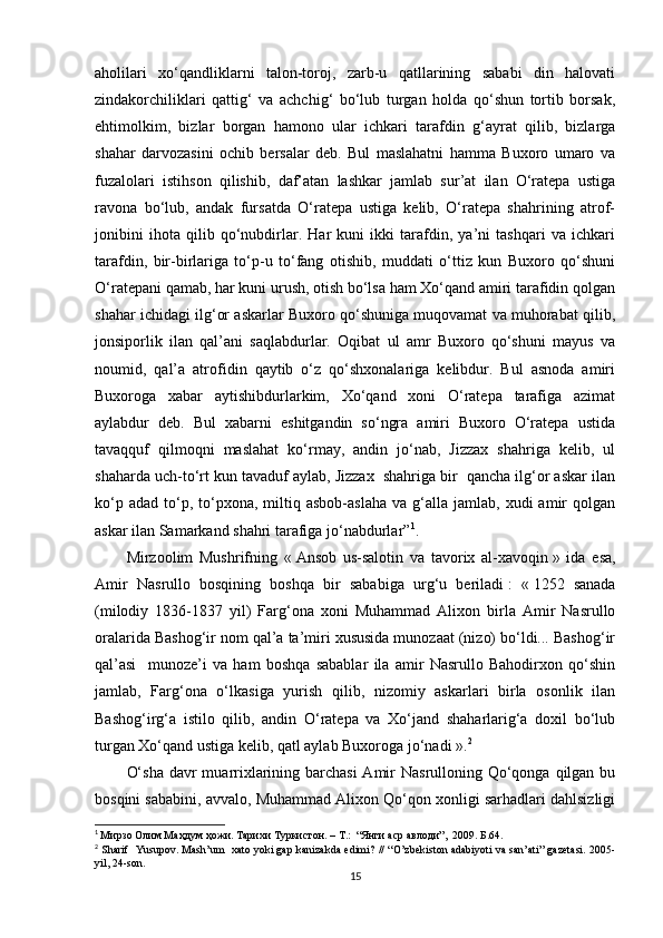 aholilari   xо‘qandliklarni   talon-toroj,   zarb-u   qatllarining   sababi   din   halovati
zindakorchiliklari   qattig‘   va   achchig‘   bо‘lub   turgan   holda   qо‘shun   tortib   borsak,
ehtimolkim,   bizlar   borgan   hamono   ular   ichkari   tarafdin   g‘ayrat   qilib,   bizlarga
shahar   darvozasini   ochib   bersalar   deb.   Bul   maslahatni   hamma   Buxoro   umaro   va
fuzalolari   istihson   qilishib,   daf’atan   lashkar   jamlab   sur’at   ilan   О‘ratepa   ustiga
ravona   bо‘lub,   andak   fursatda   О‘ratepa   ustiga   kelib,   О‘ratepa   shahrining   atrof-
jonibini   ihota   qilib   qо‘nubdirlar.   Har   kuni   ikki   tarafdin,   ya’ni   tashqari   va   ichkari
tarafdin,   bir-birlariga   tо‘p-u   tо‘fang   otishib,   muddati   о‘ttiz   kun   Buxoro   qо‘shuni
О‘ratepani qamab, har kuni urush, otish bо‘lsa ham Xо‘qand amiri tarafidin qolgan
shahar ichidagi ilg‘or askarlar Buxoro qо‘shuniga muqovamat va muhorabat qilib,
jonsiporlik   ilan   qal’ani   saqlabdurlar.   Oqibat   ul   amr   Buxoro   qо‘shuni   mayus   va
noumid,   qal’a   atrofidin   qaytib   о‘z   qо‘shxonalariga   kelibdur.   Bul   asnoda   amiri
Buxoroga   xabar   aytishibdurlarkim,   Xо‘qand   xoni   О‘ratepa   tarafiga   azimat
aylabdur   deb.   Bul   xabarni   eshitgandin   sо‘ngra   amiri   Buxoro   О‘ratepa   ustida
tavaqquf   qilmoqni   maslahat   kо‘rmay,   andin   jо‘nab,   Jizzax   shahriga   kelib,   ul
shaharda uch-tо‘rt kun tavaduf aylab, Jizzax  shahriga bir  qancha ilg‘or askar ilan
kо‘p  adad   tо‘p,  tо‘pxona,  miltiq  asbob-aslaha   va  g‘alla   jamlab,   xudi   amir  qolgan
askar ilan Samarkand shahri tarafiga jо‘nabdurlar” 1
. 
Mirzoolim   Mushrifning   «   Ansob   us-salotin   va   tavorix   al-xavoqin   »   ida   esa,
Amir   Nasrullo   bosqining   boshqa   bir   sababiga   urg‘u   beriladi   :   «   1252   sanada
(milodiy   1836-1837   yil)   Farg‘ona   xoni   Muhammad   Alixon   birla   Amir   Nasrullo
oralarida Bashog‘ir nom qal’a ta’miri xususida munozaat (nizo) bо‘ldi... Bashog‘ir
qal’asi     munoze’i   va   ham   boshqa   sabablar   ila   amir   Nasrullo   Bahodirxon   qо‘shin
jamlab,   Farg‘ona   о‘lkasiga   yurish   qilib,   nizomiy   askarlari   birla   osonlik   ilan
Bashog‘irg‘a   istilo   qilib,   andin   О‘ratepa   va   Xо‘jand   shaharlarig‘a   doxil   bо‘lub
turgan Xо‘qand ustiga kelib, qatl aylab Buxoroga jо‘nadi   ». 2
О‘sha  davr  muarrixlarining barchasi  Amir Nasrulloning Qо‘qonga qilgan bu
bosqini sababini, avvalo, Muhammad Alixon Qо‘qon xonligi sarhadlari dahlsizligi
1
  Мирзо Олим Маҳдум ҳожи. Тарихи Туркистон. – T.:  “Янги аср авлоди”,  2009. Б.64.
2
  Sharif    Yusupov .  Mash’um     xato yoki gap kanizakda edimi?  // “O’zbekiston adabiyoti va san’ati” gazetasi. 2005-
yil, 24-son.
15 