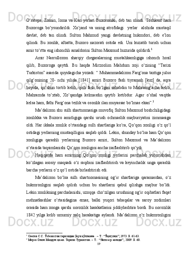 О‘ratepa,   Zomin,   Ioma   va   Kan   yer lari   Buxoroniki,  deb   tan  olindi.   Toshkent   ham
Buxoroga   bо‘ysundirildi .   Xо‘jand   va   uning   atrofidagi     yer lar     alohida   mustaqil
davlat ,   deb   tan   olindi .   Sulton   Mahmud   yangi   davlatning   hukmdori,   deb   e’lon
qilindi.   Bu   xonlik,   albatta,   Buxoro   nazorati   ostida   edi.   U ni   kuzatib   turish   uchun
amir   tо‘rtta   eng   ishonchli   amaldorini   Sulton   Maxmud   huzurida   qoldirdi . 1
 
Amir   Nasrulloxon   sharqiy   chegaralarning   mustahkamligiga   ishonch   hosil
qilib ,   Buxoroga   qaytdi .   Bu   haqda   Mirzoolim   Mahdum   xoji   о ‘zining   “Tarixi
Turkiston” asarida quyidagicha yozadi: “ Muhammadalixon Farg‘ona taxtiga julus
qilg‘onining   20-   nchi   yilida   [1841]   amiri   Buxoro   fasli   tiyramoh   [kuz]   da,   aqra
boyida,   q о ‘shun   tortib   kelib,   qish   fasli   b о ‘lgan   sababdin   to   Mahramg‘acha   kelib,
Mahramda   t о ‘xtab,   X о ‘qandga   kelmasdin   qaytib   ketibdur.   Agar   о‘shal   vaqtda
kelsa   ham ,  fathi   Farg‘ona   tezlik   va   osonlik   ilan   muyassar   bо‘lmas   ekan ”. 2
Ma’dalixon shu sulh shartnomasiga muvofiq Sulton Maxmud boshchiligidagi
xonlikka   va   Buxoro   amirligiga   qarshi   urush   ochmaslik   majburiyatini   zimmasiga
oldi. Har  ikkala xonlik   о ‘rta sidagi  sulh shartlariga k о ‘ra, Q о ‘qon xonligi   о ‘z q о ‘l
ostidagi yerlarning mustaqilligini saqlab qoldi. Lekin, shunday b о ‘lsa ham Q о ‘qon
xonligiga   qarashli   yerlarning   Buxoro   amiri,   Sulton   Maxmud   va   Ma’dalixon
о ‘rtasida taqsimlanishi Q о ‘qon xonligini ancha zaiflashtirib q о ‘ydi.  
Haqiqatda   ham   amirning   Q о ‘qon   xonligi   yerlarini   parchalab   yuborishdan
k о ‘zlagan   asosiy   maqsadi   о ‘z   raqibini   zaiflashtirish   va   keyinchalik   unga   qarashli
barcha yerlarni  о ‘z q о ‘l ostida birlashtirish edi.
Ma’dalixon   b о ‘lsa   sulh   shartnomasining   og‘ir   shartlariga   qaramasdan,   о ‘z
hukmronligini   saqlab   qolish   uchun   bu   shartlarni   qabul   qilishga   majbur   b о ‘ldi.
Lekin xonlikning parchalanishi, uzoqqa ch о ‘zilgan urushning og‘ir oqibatlari faqat
mehnatkashlar   о ‘rtasidagina   emas,   balki   yuqori   tabaqalar   va   saroy   xodimlari
orasida ham xonga qarshi norozilik harakatlarini jiddiylashtira bordi. Bu norozilik
1842   yilga   kelib   umumiy   xalq   harakatiga   aylandi.   Ma’dalixon   о ‘z   hukmronligini
1
  Соатов С.С. Ўзбекистон тарихидан ўқув қўлланма . – Т.: “Ўқитувчи”, 1973. Б. 61-63.
2
 Мирзо Олим Маҳдум ҳожи. Тарихи Туркистон. – T.:  “Янги аср авлоди”,  2009. Б. 60.
19 