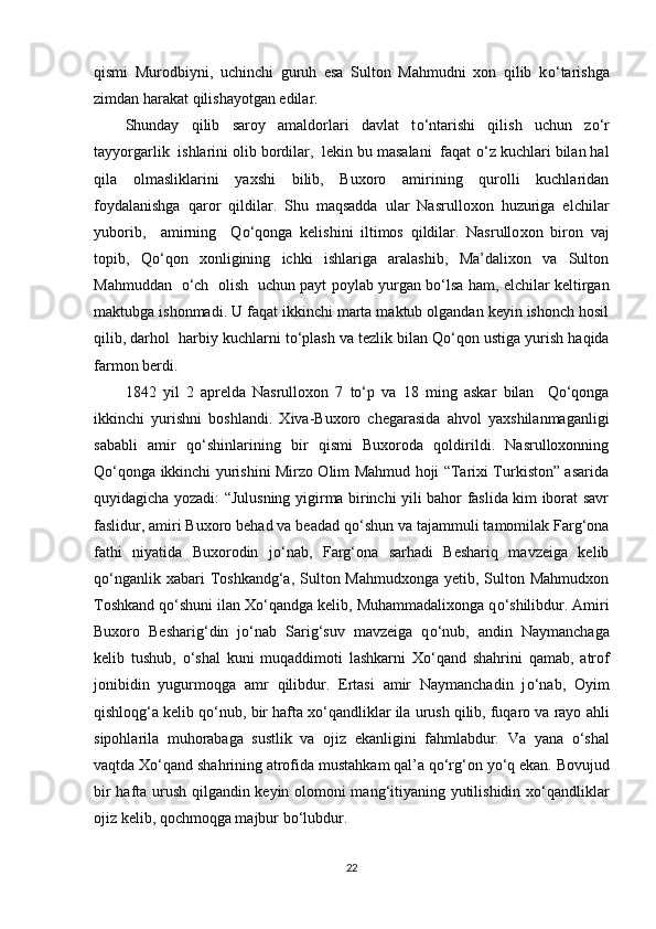 qismi   Murodbiyni,   uchinchi   guruh   esa   Sulton   Mahmudni   xon   qilib   k о ‘tarishga
zimdan harakat qilishayotgan edilar. 
Shunday   qilib   saroy   amaldorlari   davlat   t о ‘ntarishi   qilish   uchun   z о ‘r
tayyorgarlik  ishlarini olib bordilar,  lekin bu masalani  faqat  о ‘z kuchlari bilan hal
qila   olmasliklarini   yaxshi   bilib,   Buxoro   amirining   qurolli   kuchlaridan
foydalanishga   qaror   qildilar.   Shu   maqsadda   ular   Nasrulloxon   huzuriga   elchilar
yuborib,     amirning     Q о ‘qonga   kelishini   iltimos   qildilar.   Nasrullo xon   biron   vaj
topib,   Q о ‘q on   xonligining   ichki   ishlariga   aralashib,   Ma’dalixon   va   Sulton
Mahmuddan    о ‘ch   olish   uchun payt poylab yurgan b о ‘lsa ham, elchilar keltirgan
maktubga ishonmadi. U faqat ikkinchi marta maktub olgandan keyin ishonch hosil
qilib, darhol  harbiy kuchlarni t о ‘plash va tezlik bilan Q о ‘qon ustiga yurish haqida
farmon berdi.
1842   yil   2   aprelda   Nasrulloxon   7   tо‘p   va   18   ming   askar   bilan     Qо‘qonga
ikkinchi   yurishni   boshlandi .   Xiva-Buxoro   chegarasida   ahvol   yaxshilanmaganligi
sababli   amir   q о ‘shinlarining   bir   qismi   Buxoroda   qoldirildi.   Nasrulloxonning
Q о ‘qonga ikkinchi yurishini Mirzo Olim Mahmud hoji “Tarixi Turkiston” asarida
quyidagicha yozadi: “Julusning yigirma birinchi yili bahor faslida kim iborat savr
faslidur, amiri Buxoro behad va beadad q о ‘shun va tajammuli tamomilak Farg‘ona
fathi   niyatida   Buxorodin   j о ‘nab,   Farg‘ona   sarhadi   Beshariq   mavzeiga   kelib
q о ‘nganlik xabari  Toshkandg‘a, Sulton Mahmudxonga  yetib, Sulton Mahmudxon
Toshkand q о ‘shuni ilan X о ‘qandga kelib, Muhammadalixonga q о ‘shilibdur. Amiri
Buxoro   Besharig‘din   j о ‘nab   Sarig‘suv   mavzeiga   q о ‘nub,   andin   Naymanchaga
kelib   tushub,   о ‘shal   kuni   muqaddimoti   lashkarni   X о ‘qand   shahrini   qamab,   atrof
jonibidin   yugurmoqga   amr   qilibdur.   Ertasi   amir   Naymanchadin   j о ‘nab,   Oyim
qishloqg‘a kelib q о ‘nub, bir hafta x о ‘qandliklar ila urush qilib, fuqaro va rayo ahli
sipohlarila   muhorabaga   sustlik   va   ojiz   ekanligini   fahmlabdur.   Va   yana   о‘shal
vaqtda   Xо‘qand   shahrining   atrofida   mustahkam   qal’a   qо‘rg‘on   yо‘q   ekan . Bovujud
bir hafta urush qilgandin keyin olomoni mang‘itiyaning yutilishidin x о ‘qandliklar
ojiz kelib, qochmoqga majbur b о ‘lubdur.
22 