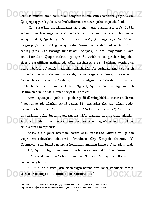 kumush   pullarni   amir   nomi   bilan   chiqartirish   kabi   sulh   shartlarini   q о ‘yib   ularni
Q о ‘qonga qaytarib yubordi va Ma’dalixonni  о ‘z huzuriga kelishga taklif etdi. 1
  Xon esa   о ‘limi  yaqinlashganini  sezib, mol-mulkini  aravalarga ortib 1000 ta
sarbozi   bilan   Namanganga   qarab   qochadi.   Sarbozlarning   esa   faqat   3   tasi   xonga
sodiq   chiqdi.   Qolganlari   y о ‘lda   xon   mulkini   talab,   Q о ‘qonga   qaytadilar.   Xonsiz
qolgan   poytaxtni   qushbegi   va   qozikalon   Nasrulloga   ochib   beradilar.   Amir   hech
qanday qarshiliksiz  shaharga kirib keladi.   Natijada, 1842 yili  may oyida Buxoro
amiri   Nasrulloh     Quqon   shahrini   egallaydi.   Bu   yurish   har   xil   guruhlarning   ichki
siyosiy   qarshiliklari   natijasi   edi.   «Shu   guruhlardang   biri   Toshkent   ayonlari   va
Shahrisabzdagi   q о ‘qonlik   muhojirlar   birlashgach,   о ‘z   dushmanlarini   y о ‘q   qilish
uchun   hamma   vositalardan   foydalanib,   maqsadlariga   erisholmay,   Buxoro   amiri
Nasrullohdan   madad   s о ‘rashdi»,   deb   yozilgan   manbalarda.   Bu   yurish
tashkilotchilaridan   biri   muhojirlikda   b о ‘lgan   Q о ‘qon   xonlari   avlodiga   mansub
Hakimxon tura ibn Ma’sumxon shayx ul-islom edi.
Amir poytaxtga kirgach,  о ‘z q о ‘shiniga 50-60 ming kishilik shahar aholisinni
4   soat   davomida   talashga   ruxsat   beradi.   18   ming   askar   shu   vaqt   ichida   oddiy
dehqon va hunarmanddan tortib to saroy amaldorlari, hatto amirga Q о ‘qon shahri
darvozalarini   ochib   bergan   ayonlargacha   talab,   shaharni   ship-shiydom   qiladilar.
Aholidan   tortib   olingan   narsalar   yana   majburan   aholining   о ‘ziga   sotildi,   pul   esa
amir xazinasiga topshirildi. 
Nasrullo   Q о ‘qonni   batamom   qaram   etish   maqsadida   Buxoro   va   Q о ‘qon
yuqori   mansabdorlari   ishtirokida   favqulotda   Oliy   Kengash   chaqiradi.   Y.
Qosimovning ma ’ lumot berishicha, kengashda amirning farmoni  о ‘qib eshittiriladi:
1. Q о ‘qon xonligi Buxoro amirligiga butunlay qaram, deb e’lon qilinsin.
2. Taxtni da ’ vo qiluvchi barcha xon avlodlarini majlis paytida qatl ettirishga
farmoni oliy berilsin.
3.   Amir   uchun   xavfli   deb   hisoblangan   barcha   amaldorlar   va   yuqori   tabaqa
vaqillari Buxoroga olib ketilishi e’lon qilinsin va h.k. 2
 
1
 Соатов С.С. Ўзбекистон тарихидан ўқув қўлланма . – Т.: “Ўқитувчи”, 1973. Б. 60-62.
2
 Қосимов Й. Қўқон хонлиги тарихи очерклари.  – Тошкент- Наманган :  1994. 89-бет .
24 