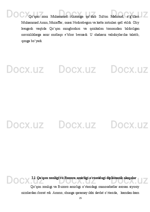 Qо‘qon   xoni   Muhammad   Alixonga   qо‘shib   Sulton   Mahmud,   о‘g‘illari
Muhammad Amin, Muzaffar, onasi Nodirabegim va katta xotinlari qatl etildi. Oliy
kengash   vaqtida   Qо‘qon   mingboshisi   va   qozikalon   tomon idan   bildirilgan
noroziliklarga   amir   mutlaqo   e’tibor   bermadi.   U   shaharni   vahshiylarcha   talatib,
qonga bо‘yadi.
2.1 Qо‘qon xonligi va Buxoro amirligi о‘rtasidagi diplomatik aloqalar
Qо‘qon xonligi va Buxoro amirligi о‘rtasidagi  munosabatlar  asosan  siyosiy
nizolardan iborat edi. Ammo, shunga qaramay ikki davlat о‘rtasida,   kamdan-kam
25 