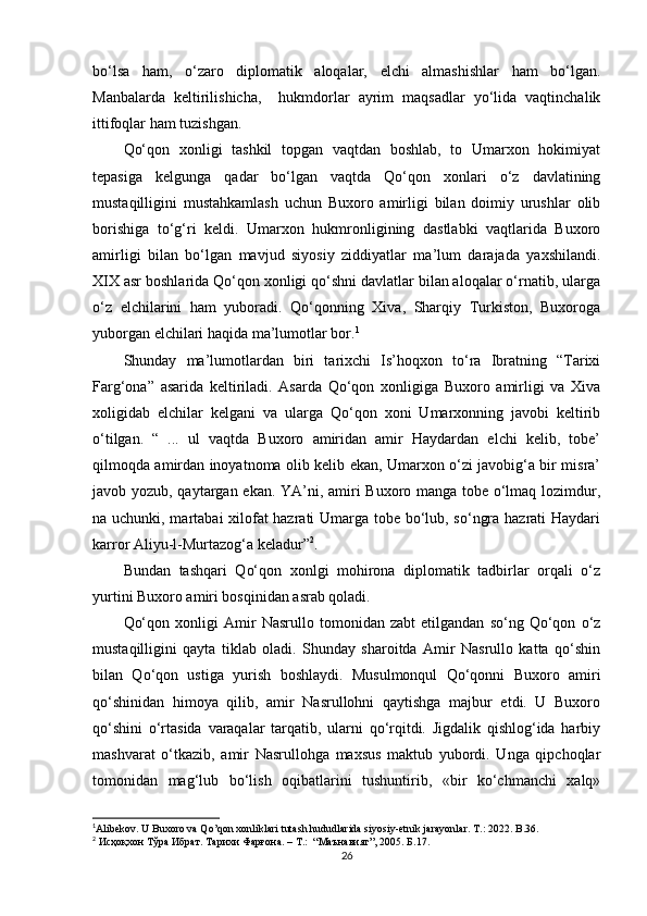 bо‘lsa   ham,   о‘zaro   diplomatik   aloqalar,   elchi   almashishlar   ham   bо‘lgan.
Manbalarda   keltirilishicha,     hukmdorlar   ayrim   maqsadlar   yо‘lida   vaqtinchalik
ittifoqlar ham tuzishgan.
Qо‘qon   xonligi   tashkil   topgan   vaqtdan   boshlab,   to   Umarxon   hokimiyat
tepasiga   kelgunga   qadar   bо‘lgan   vaqtda   Qо‘qon   xonlari   о‘z   davlatining
mustaqilligini   mustahkamlash   uchun   Buxoro   amirligi   bilan   doimiy   urushlar   olib
borishiga   tо‘g‘ri   keldi.   Umarxon   hukmronligining   dastlabki   vaqtlarida   Buxoro
amirligi   bilan   bо‘lgan   mavjud   siyosiy   ziddiyatlar   ma’lum   darajada   yaxshilandi.
XIX asr boshlarida Qо‘qon xonligi qо‘shni davlatlar bilan aloqalar о‘rnatib, ularga
о‘z   elchilarini   ham   yuboradi.   Qо‘qonning   Xiva,   Sharqiy   Turkiston,   Buxoroga
yuborgan elchilari haqida ma’lumotlar bor. 1
Shunday   ma’lumotlardan   biri   tarixchi   Is’hoqxon   tо‘ra   Ibratning   “Tarixi
Farg‘ona”   asarida   keltiriladi.   Asarda   Qо‘qon   xonligiga   Buxoro   amirligi   va   Xiva
xoligidab   elchilar   kelgani   va   ularga   Qо‘qon   xoni   Umarxonning   javobi   keltirib
о‘tilgan.   “   ...   ul   vaqtda   Buxoro   amiridan   amir   Haydardan   elchi   kelib,   tobe’
qilmoqda amirdan inoyatnoma olib kelib ekan, Umarxon о‘zi javobig‘a bir misra’
javob yozub, qaytargan ekan. YA’ni, amiri Buxoro manga tobe о‘lmaq lozimdur,
na uchunki, martabai xilofat hazrati Umarga tobe bо‘lub, sо‘ngra hazrati Haydari
karror Aliyu-l-Murtazog‘a keladur” 2
.
Bundan   tashqari   Qо‘qon   xonlgi   mohirona   diplomatik   tadbirlar   orqali   о‘z
yurtini Buxoro amiri bosqinidan asrab qoladi. 
Qо‘qon   xonligi   Amir   Nasrullo   tomonidan   zabt   etilgandan   sо‘ng   Qо‘qon   о‘z
mustaqilligini   qayta   tiklab   oladi.   Shunday   sharoitda   Amir   Nasrullo   katta   qо‘shin
bilan   Qо‘qon   ustiga   yurish   boshlaydi.   Musulmonqul   Qо‘qonni   Buxoro   amiri
qо‘shinidan   himoya   qilib,   amir   Nasrullohni   qaytishga   majbur   etdi.   U   Buxoro
qо‘shini   о‘rtasida   varaqalar   tarqatib,   ularni   qо‘rqitdi.   Jigdalik   qishlog‘ida   harbiy
mashvarat   о‘tkazib,   amir   Nasrullohga   maxsus   maktub   yubordi.   Unga   qipchoqlar
tomonidan   mag‘lub   bо‘lish   oqibatlarini   tushuntirib,   «bir   kо‘chmanchi   xalq»
1
Alibekov. U Buxoro va Qo’qon xonliklari tutash hududlarida siyosiy-etnik jarayonlar. T.: 2022. B.36.
2
 Исҳоқхон Тўра Ибрат. Тарихи Фарғона.  – T.:  “ Маънавият ” ,  2005 . Б.17.
26 