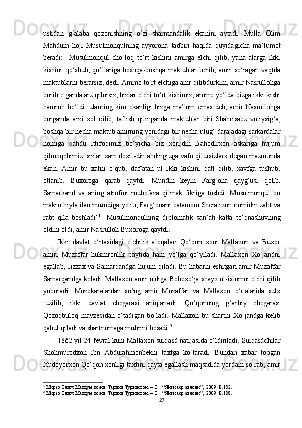 ustidan   g‘alaba   qozonishning   о‘zi   sharmandalik   ekanini   aytadi.   Mulla   Olim
Mahdum   hoji   Musulmonqulning   ayyorona   tadbiri   haqida   quyidagicha   ma’lumot
beradi:   “Musulmonqul   chо‘loq   tо‘rt   kishini   amirga   elchi   qilib,   yana   alarga   ikki
kishini   qо‘shub,   qо‘llariga   boshqa-boshqa   maktublar   berib,   amir   sо‘ragan   vaqtda
maktublarni berarsiz, dedi. Ammo tо‘rt elchiga amr qilibdurkim, amir Nasrullohga
borib etganda arz qilursiz, bizlar elchi tо‘rt kishimiz, ammo yо‘lda bizga ikki kishi
hamroh   bо‘ldi,   ularning   kim   ekanligi   bizga   ma’lum   emas   deb,   amir   Nasrullohga
borganda   arzi   xol   qilib,   taftish   qilinganda   maktublar   biri   Shahrisabz   voliysig‘a,
boshqa bir necha maktub amirning yonidagi bir necha ulug‘ darajadagi sarkardalar
nomiga   «ahdu   ittifoqimiz   bо‘yicha   biz   xorijdin   Bahodirxon   askariga   hujum
qilmoqchimiz, sizlar xam doxil-din ahdingizga vafo qilursizlar» degan mazmunda
ekan.   Amir   bu   xatni   о‘qub,   daf’atan   ul   ikki   kishini   qatl   qilib,   xavfga   tushub,
otlanib,   Buxoroga   qarab   qaytdi.   Mundin   keyin   Far g‘ ona   qayg‘usi   qolib,
Samarkand   va   aning   atrofini   muhofaza   qilmak   fikriga   tushdi.   Musulmonqul   bu
makru hiyla ilan murodiga  yet ib, Farg‘onani batamom Sheralixon nomidin zabt va
rabt   qila   boshladi” 1
.   Musulmonqulning   diplomatik   san’ati   katta   tо‘qnashuvning
oldini oldi, amir Nasrulloh Buxoroga qaytdi.
Ikki   davlat   о‘rtasidagi   elchilik   aloqalari   Qо‘qon   xoni   Mallaxon   va   Buxor
amiri   Muzaffar   hukmronlik   paytida   ham   yо‘lga   qо‘yiladi.   Mallaxon   Xо‘jandni
egallab, Jizzax va Samarqandga hujum qiladi. Bu habarni eshitgan amir Muzaffar
Samarqandga keladi. Mallaxon amir oldiga Boboxо‘ja shayx ul-islomni elchi qilib
yuboradi.   Muzokaralardan   sо‘ng   amir   Muzaffar   va   Mallaxon   о‘rtalarida   sulx
tuzilib,   ikki   davlat   chegarasi   aniqlanadi.   Qо‘qonning   g‘arbiy   chegarasi
Qozoqbuloq   mavzesidan   о‘tadigan   b о‘ ladi.   Mallaxon   bu   shartni   Xо‘jandga   kelib
qabul qiladi va shartnomaga muhrini bosadi. 2
  
1862-yil 24-fevral kuni Mallaxon suiqasd natijasida о‘ldiriladi. Suiqasdchilar
Shohmurodxon   ibn   Abdurahmonbekni   taxtga   kо‘taradi.   Bundan   xabar   topgan
Xudoyorxon Qо‘qon xonligi taxtini qayta egallash maqsadida yordam sо‘rab, amir
1
  Мирзо Олим Маҳдум ҳожи. Тарихи Туркистон. – T.:  “Янги аср авлоди”,  2009. Б.182.
2
  Мирзо Олим Маҳдум ҳожи. Тарихи Туркистон. – T.:  “Янги аср авлоди”,  2009. Б.188.
27 