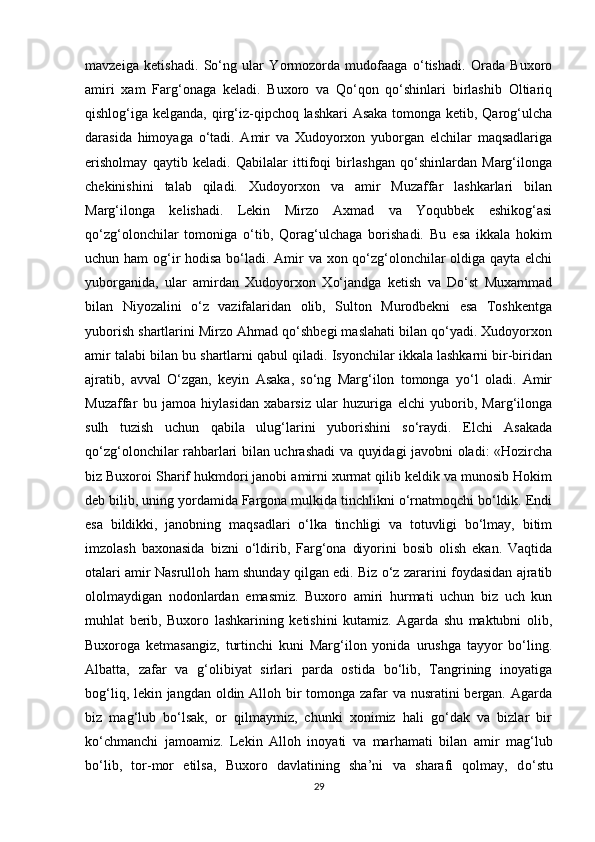 mavzeiga   ketishadi.   Sо‘ng   ular   Yormozorda   mudofaaga   о‘tishadi.   Orada   Buxoro
amiri   xam   Farg‘onaga   keladi.   Buxoro   va   Qо‘qon   qо‘shinlari   birlashib   Oltiariq
qishlog‘iga kelganda, qirg‘iz-qipchoq lashkari  Asaka  tomonga ketib, Qarog‘ulcha
darasida   himoyaga   о‘tadi.   Amir   va   Xudoyorxon   yuborgan   elchilar   maqsadlariga
erisholmay   qaytib   keladi.   Qabilalar   ittifoqi   birlashgan   qо‘shinlardan   Marg‘ilonga
chekinishini   talab   qiladi.   Xudoyorxon   va   amir   Muzaffar   lashkarlari   bilan
Marg‘ilonga   kelishadi.   Lekin   Mirzo   Axmad   va   Yoqubbek   eshikog‘asi
qо‘zg‘olonchilar   tomoniga   о‘tib,   Qorag‘ulchaga   borishadi.   Bu   esa   ikkala   hokim
uchun ham  og‘ir  hodisa bо‘ladi. Amir va xon qо‘zg‘olonchilar oldiga qayta elchi
yuborganida,   ular   amirdan   Xudoyorxon   Xо‘jandga   ketish   va   Dо‘st   Muxammad
bilan   Niyozalini   о‘z   vazifalaridan   olib,   Sulton   Murodbekni   esa   Toshkentga
yuborish shartlarini Mirzo Ahmad qо‘shbegi maslahati bilan qо‘yadi. Xudoyorxon
amir talabi   bilan bu shartlarni qabul qiladi. Isyonchilar ikkala lashkarni bir-biridan
ajratib,   avval   О‘zgan,   keyin   Asaka,   sо‘ng   Marg‘ilon   tomonga   yо‘l   oladi.   Amir
Muzaffar   bu   jamoa   hiylasidan   xabarsiz   ular   huzuriga   elchi   yuborib,   Marg‘ilonga
sulh   tuzish   uchun   qabila   ulug‘larini   yuborishini   sо‘raydi.   Elchi   Asakada
qо‘zg‘olonchilar rahbarlari bilan uchrashadi va quyidagi javobni oladi: «Hozircha
biz Buxoroi Sharif hukmdori janobi amirni xurmat qilib keldik va munosib Hokim
deb bilib, uning yordamida Fargona mulkida tinchlikni о‘rnatmoqchi bо‘ldik. Endi
esa   bildikki,   janobning   maqsadlari   о‘lka   tinchligi   va   totuvligi   bо‘lmay,   bitim
imzolash   baxonasida   bizni   о‘ldirib,   Farg‘ona   diyorini   bosib   olish   ekan.   Vaqtida
otalari amir Nasrulloh ham shunday qilgan edi. Biz о‘z zararini foydasidan ajratib
ololmaydigan   nodonlardan   emasmiz.   Buxoro   amiri   hurmati   uchun   biz   uch   kun
muhlat   berib,   Buxoro   lashkarining   ketishini   kutamiz.   Agarda   shu   maktubni   olib,
Buxoroga   ketmasangiz,   turtinchi   kuni   Marg‘ilon   yonida   urushga   tayyor   bо‘ling.
Albatta,   zafar   va   g‘olibiyat   sirlari   parda   ostida   bо‘lib,   Tangrining   inoyatiga
bog‘liq, lekin jangdan oldin Alloh bir tomonga zafar  va nusratini bergan. Agarda
biz   mag‘lub   bо‘lsak,   or   qilmaymiz,   chunki   xonimiz   hali   gо‘dak   va   bizlar   bir
k о‘ chmanchi   jamoamiz.   Lekin   Alloh   inoyati   va   mar h amati   bilan   amir   mag‘lub
bо‘lib,   tor-mor   etilsa,   Buxoro   davlatining   sha’ni   va   sharafi   qolmay,   d о‘ stu
29 