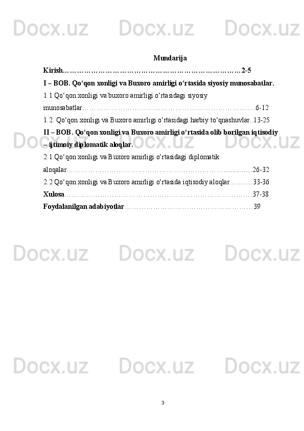 Mundarija
Kirish…………………………………………………………………2-5
I – BOB. Qo‘qon xonligi va Buxoro amirligi o‘rtasida siyosiy munosabatlar.
1.1   Qо‘qon xonligi va buxoro amirligi о‘rtasidagi siyosiy 
munosabatlar ……………………………………………………………….6-12
1.2.  Qо‘qon xonligi va Buxoro amirligi о‘rtasidagi  harbiy to‘qnashuvlar..13-25
II – BOB. Qo‘qon xonligi va Buxoro amirligi o‘rtasida olib borilgan iqtisodiy 
– ijtimoiy diplomatik aloqlar.
2.1  Qо‘qon xonligi va Buxoro amirligi о‘rtasidagi diplomatik 
aloqalar…………………………………………………………................26-32
2.2 Qo‘qon xonligi va Buxoro amirligi o‘rtasida iqtisodiy aloqlar……….33-36
Xulosa …………………………………………………………………….37-38
Foydalanilgan adabiyotlar ………………………………………………39
3 