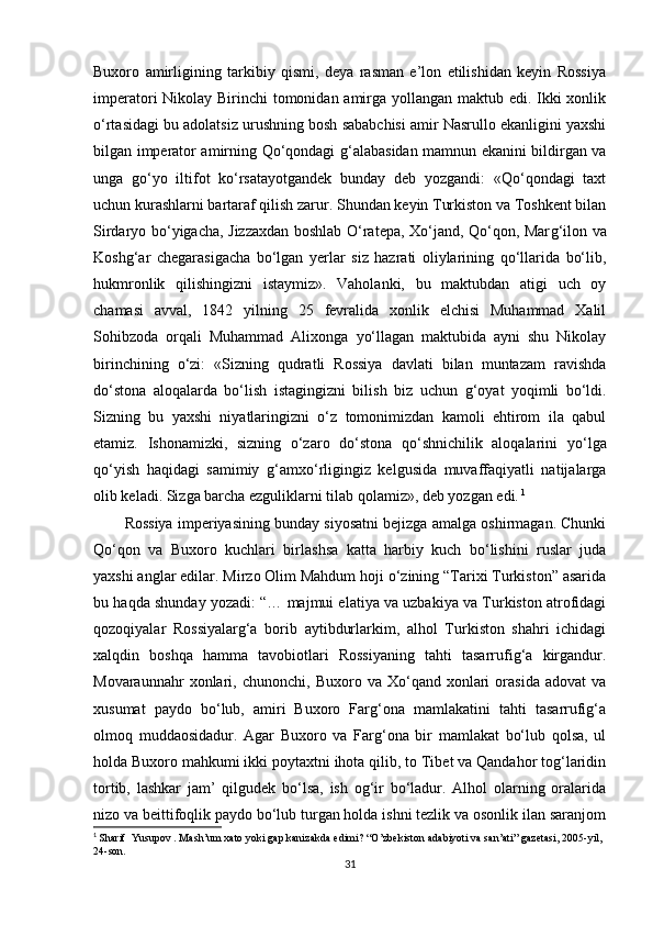 Buxoro   amirligining   tarkibiy   qismi,   deya   rasman   e’lon   etilishidan   keyin   Rossiya
imperatori Nikolay Birinchi tomonidan amirga yollangan maktub edi. Ikki  xonlik
о‘rtasidagi bu adolatsiz urushning bosh sababchisi amir Nasrullo ekanligini yaxshi
bilgan imperator amirning Qо‘qondagi   g‘ alabasidan mamnun ekanini bildirgan va
unga   gо‘yo   iltifot   kо‘rsatayotgandek   bunday   deb   yozgandi:   «Qо‘qondagi   taxt
uchun kurashlarni bartaraf qilish zarur. Shundan keyin Turkiston va Toshkent bilan
Sirdaryo bо‘yigacha, Jizzaxdan boshlab О‘ratepa, Xо‘jand, Qо‘qon, Mar g‘ ilon va
Koshg ‘ ar   chegarasigacha   bо‘lgan   yerlar   siz   hazrati   oliylarining   qо‘llarida   bо‘lib,
hukmronlik   qilishingizni   istaymiz».   Vaholanki,   bu   maktubdan   atigi   uch   oy
chamasi   avval,   1842   yilning   25   fevralida   xonlik   elchisi   Muhammad   Xalil
Sohibzoda   orqali   Muhammad   Alixonga   yо‘ llagan   maktubida   ayni   shu   Nikolay
birinchining   о‘zi:   «Sizning   qudratli   Rossiya   davlati   bilan   muntazam   ravishda
dо‘stona   aloqalarda   bо‘lish   istagingizni   bilish   biz   uchun   g‘ oyat   yoqimli   bо‘ldi.
Sizning   bu   yaxshi   niyatlaringizni   о‘z   tomonimizdan   kamoli   ehtirom   ila   qabul
etamiz.   Ishonamizki,   sizning   о‘zaro   dо‘stona   qо‘shnichilik   aloqalarini   yо‘ lga
qо‘yish   haqidagi   samimiy   g‘ amxо‘rligingiz   kelgusida   muvaffaqiyatli   natijalarga
olib keladi. Sizga barcha ezguliklarni tilab qolamiz», deb yozgan edi.   1
Rossiya imperiyasining bunday siyosatni bejizga amalga oshirmagan. Chunki
Qо‘qon   va   Buxoro   kuchlari   birlashsa   katta   harbiy   kuch   bо‘lishini   ruslar   juda
yaxshi anglar edilar. Mirzo Olim Mahdum hoji о‘zining “Tarixi Turkiston” asarida
bu haqda shunday yozadi: “… majmui elatiya va uzbakiya va Turkiston atrofidagi
qozoqiyalar   Rossiyalarg‘a   borib   aytibdurlarkim,   alhol   Turkiston   shahri   ichidagi
xalqdin   boshqa   hamma   tavobiotlari   Rossiyaning   tahti   tasarrufig‘a   kirgandur.
Movaraunnahr   xonlari,   chunonchi,  Buxoro   va  Xо‘qand   xonlari   orasida   adovat   va
xusumat   paydo   bо‘lub,   amiri   Buxoro   Farg‘ona   mamlakatini   tahti   tasarrufig‘a
olmoq   muddaosidadur.   Agar   Buxoro   va   Farg‘ona   bir   mamlakat   bо‘lub   qolsa,   ul
holda Buxoro mahkumi ikki poytaxtni ihota qilib, to Tibet va Qandahor tog‘laridin
tortib,   lashkar   jam’   qilgudek   bо‘lsa,   ish   og‘ir   bо‘ladur.   Alhol   olarning   oralarida
nizo va beittifoqlik paydo bо‘lub turgan holda ishni tezlik va osonlik ilan saranjom
1
  Sharif    Yusupov  .  Mash’um xato yoki gap kanizakda edimi?  “ O’zbekiston adabiyoti va san’ati” gazetasi ,  2005-yil , 
24-son.
31 