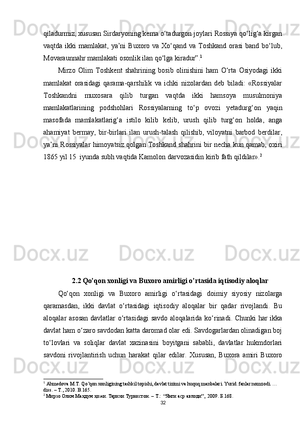 qiladurmiz, xususan Sirdaryoning kema о‘tadurgon joylari Rossiya qо‘lig‘a kirgan
vaqtda ikki  mamlakat, ya’ni  Buxoro va Xо‘qand va Toshkand  orasi  band bо‘lub,
Movaraunnahr mamlakati osonlik ilan qо‘lga kiradur” . 1
Mirzo   Olim   Toshke nt   shahrining   bosib   olinishini   ham   О‘rta   Osiyodagi   ikki
mamlakat   orasidagi   qarama-qarshilik   va   ichki   nizolardan   deb   biladi:   «Rossiyalar
Toshkandni   muxosara   qilib   turgan   vaqtda   ikki   hamsoya   musulmoniya
mamlakatlarining   podshohlari   Rossiyalarning   tо‘p   ovozi   yet adurg‘on   yaqin
masofada   mamlakatlarig‘a   istilo   kilib   kelib,   urush   qilib   turg‘on   holda,   anga
ahamiyat   bermay,   bir-birlari   ilan   urush-talash   qilishib,   viloyatni   barbod   berdilar,
ya’ni Rossiyalar himoyatsiz qolgan Toshkand shahrini bir necha kun qamab, oxiri
1865 yil 15  iyunda subh vaqtida Kamolon darvozasidin kirib fath qildilar». 2
2.2   Qo’qon xonligi va Buxoro amirligi o’rtasida iqtisodiy aloqlar
Qо‘qon   xonligi   va   Buxoro   amirligi   о‘rtasidagi   doimiy   siyosiy   nizolarga
qaramasdan,   ikki   davlat   о‘rtasidagi   iqtisodiy   aloqalar   bir   qadar   rivojlandi.   Bu
aloqalar asosan  davlatlar о‘rtasidagi  savdo   aloqalarida k о‘rinadi. Chunki  har  ikka
davlat ham о‘zaro savdodan katta daromad olar edi. Savdogarlardan olinadigan boj
tо‘lovlari   va   soliqlar   davlat   xazinasini   boyitgani   sababli,   davlatlar   hukmdorlari
savdoni   rivojlantirish   uchun   harakat   qilar   edilar.   Xususan,   Buxora   amiri   Buxoro
1
  Ahmedova M.T. Qo’qon xonligining tashkil topishi, davlat tizimi va huquq manbalari. Yurid. fanlar nomzodi. …
diss. – T., 2010 .  B. 165.
2
  Мирзо Олим Маҳдум ҳожи. Тарихи Туркистон. – T.:  “Янги аср авлоди”,  2009. Б.168.
32 