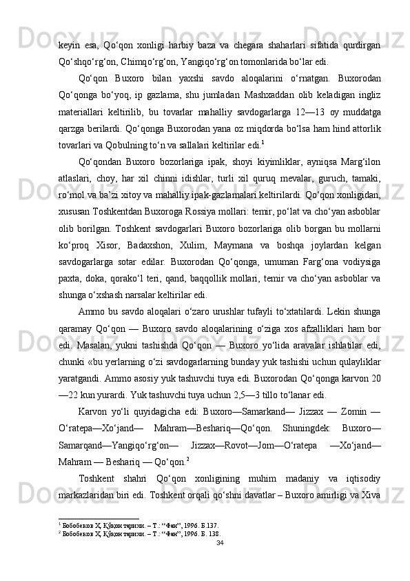 keyin   esa,   Q о ‘qon   xonligi   harbiy   baza   va   chegara   shaharlari   sifatida   qurdirgan
Q о ‘shq о ‘rg‘on, Chimq о ‘rg‘on, Yangiq о ‘rg‘on tomonlarida b о ‘lar edi. 
Qо‘qon   Buxoro   bilan   yaxshi   savdo   aloqalarini   о‘rnat gan.   Buxorodan
Qо‘qonga   bо‘yoq,   ip   gazlama,   shu   jumla dan   Mashxaddan   olib   keladigan   ingliz
materiallari   keltirilib,   bu   tovarlar   mahalliy   savdogarlarga   12—13   oy   muddatga
qarzga berilardi.   Qо‘qonga   Buxorodan yana oz   miqdorda   bо‘lsa   ham   hind   attorlik
tovarlari va  Qo bulning  tо‘n  va sallalari keltirilar edi. 1
Qо‘qondan   Buxoro   bozorlariga   ipak,   shoyi   kiyimliklar,   ayniqsa   Marg‘ilon
atlaslari,   choy,   har   xil   chinni   idishlar,   turli   xil   quruq   mevalar,   guruch,   tamaki,
rо‘mol  va ba’zi xitoy va  mahalliy  ipak-gazlamalari  keltirilardi. Qо‘qon xonligidan,
xususan Toshkentdan Buxoroga Rossiya mollari: temir, pо‘lat va chо‘yan asboblar
olib   borilgan.   Toshkent   savdogarlari   Buxoro   bozorlariga   olib   bo r gan   bu   mollarni
kо‘proq   Xisor,   Badaxshon,   Xulim,   M a ymana   va   boshqa   joylardan   kelgan
savdogarla r ga   sotar   edilar.   Buxorodan   Qо‘qonga,   umuman   Farg‘ona   vodiysiga
paxta,   doka,   qorakо‘l   teri,   qand,   baqqollik   mollari,   temir   va   chо‘yan   asboblar   va
shunga о‘xshash narsalar keltirilar edi. 
Ammo bu  savdo   aloqalari   о‘zaro   urushlar   tufayli   tо‘xtatilardi. Lekin shunga
qaramay   Qо‘qon   —   Buxoro   savdo   aloqalarining   о‘ziga   xos   afzalliklari   ham   bor
edi.   Masalan,   yukni   tashishda   Qо‘qon   —   Buxoro   yо‘lida   aravalar   ishlatilar   edi,
chunki «bu yerlarning   о‘zi   savdogarlarning bunday yuk tashishi uchun   qulayliklar
yaratgandi. Ammo asosiy yuk tashuvchi tuya edi. Buxorodan  Qо‘qonga  karvon 20
—22 kun yurardi. Yuk tashuvchi tuya uchun 2,5—3 tillo  tо‘lanar  edi.
Karvon   yо‘li   quyidagicha   edi:   Buxoro—Samarkand—   Jizzax   —   Zomin   —
О‘ratepa—Xо‘jand —   Mahram —Beshariq—Q о‘ q on.   Shuningdek:   Buxoro—
Samarqand—Yangiqо‘rg‘on—   Jizzax—Rovot—Jom—О‘ratepa   —Xо‘jand—
Mahram — Beshariq — Qо‘qon. 2
Toshkent   shahri   Qо‘qon   xonligining   muhim   madaniy   va   iqtisodiy
markazlaridan biri edi. Toshkent orqali qо‘shni davatlar – Buxoro amirligi va Xiva
1
  Бобобеков Ҳ. Қўқон тарихи. – Т.: “Фан”, 1996. Б.137.
2
  Бобобеков Ҳ. Қўқон тарихи. – Т.: “Фан”, 1996. Б. 138.
34 