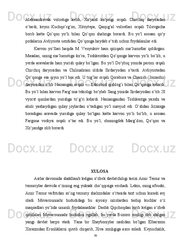 Aleksandrovsk   volostiga   kelib,   Xо‘jand   kо‘prigi   orqali   Chirchiq   daryosidan
о‘tardi,   keyin   Kuchqо‘rg‘on,   Xitoytepa,   Qanjig‘al   volostlari   orqali   Tilovgacha
borib   katta   Qо‘qon   yо‘li   bilan   Qо‘qon   shahriga   borardi.   Bu   yо‘l   asosan   qо‘y
podalarini Avliyoota uezdidan Qо‘qonga haydab о‘tish uchun foydalanilar edi.
Karvon   yо‘llari   haqida   M.   Venyukov   ham   qiziqarli   ma’lumotlar   qoldirgan.
Masalan, uning ma’lumotiga kо‘ra, Toshkentdan Qо‘qonga karvon yо‘li bо‘lib, u
yerda aravalarda ham yurish qulay bо‘lgan. Bu yо‘l Dо‘yluq yonida parom orqali
Chirchiq   daryosidan   va   Chilmahram   oldida   Sirdaryodan   о‘tardi.   Avliyootadan
Qо‘qonga esa qiyin yо‘l bor edi. U tog‘lar orqali Qorabura va Chanish (Jomashu)
daryosidan о‘tib Namangan orqali — Eskiobod qishlog‘i  bilan Qо‘qonga kelardi.
Bu yо‘l bilan karvon Farg‘ona tekisligi bо‘ylab Sang yonida Sirdaryodan о‘tib 20
vyorst   qumlardan   yurishga   tо‘g‘ri   kelardi.   Namangandan   Toshkentga   yaxshi   va
aholi   yashaydigan   qulay   joylardan   о‘tadigan   yо‘l   mavjud   edi.   О‘shdan   Jizzaxga
boradigan   aravada   yurishga   qulay   bо‘lgan   katta   karvon   yо‘li   bо‘lib,   u   asosan
Fargona   vodiysi   orqali   о‘tar   edi.   Bu   yо‘l,   shuningdek   Marg‘ilon,   Qо‘qon   va
Xо‘jandga olib borardi.
XULOSA
Asrlar davomida shakllanib kelgan о‘zbek davlatchiligi tarixi Amir Temur va
temuriylar davrida о‘zining eng yuksak chо‘qqisiga erishadi. Lekin, ming afsuski,
Amir Temur vafotidan sо‘ng temuriy shahzodalar  о‘rtasida taxt uchun kurash avj
oladi.   Movarounnahr   hududidagi   bu   siyosiy   nizolardan   tashqi   kuchlar   о‘z
maqsadlari yо‘lida unumli foydalanadilar. Dashti Qipchoqdan kirib kelgan о‘zbek
qabilalari   Movarounnahr   hududini   egallab,   bu   yerda   Buxoro   xonligi   deb   atalgan
yangi   davlat   barpo   etadi.   Yana   bir   Shayboniylar   naslidan   bо‘lgan   Elbarsxon
Xorazmdan   Eronliklarni   quvib   chiqarib,  Xiva   xonligiga   asos   soladi.   Keyinchalik,
36 