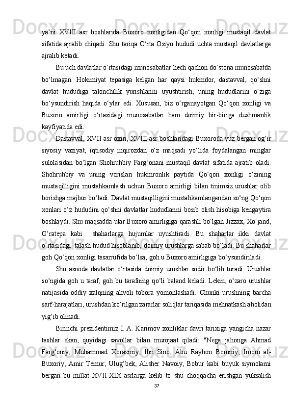 ya’ni   XVIII   asr   boshlarida   Buxoro   xonligidan   Qо‘qon   xonligi   mustaqil   davlat
sifatida ajralib  chiqadi. Shu  tariqa  О‘rta  Osiyo  hududi  uchta  mustaqil   davlatlarga
ajralib ketadi. 
Bu uch davlatlar о‘rtasidagi munosabatlar hech qachon dо‘stona munosabatda
bо‘lmagan.   Hokimiyat   tepasiga   kelgan   har   qaysi   hukmdor,   dastavval,   qо‘shni
davlat   hududiga   talonchilik   yurishlarini   uyushtirish,   uning   hududlarini   о‘ziga
bо‘ysundirish   haqida   о‘ylar   edi.   Xususan,   biz   о‘rganayotgan   Qо‘qon   xonligi   va
Buxoro   amirligi   о‘rtasidagi   munosabatlar   ham   doimiy   bir-biriga   dushmanlik
kayfiyatida edi.  
Dastavval, XVII asr oxiri, XVIII asr boshlaridagi Buxoroda yuz bergan og‘ir
siyosiy   vaziyat,   iqtisodiy   inqirozdan   о‘z   maqsadi   yо‘lida   foydalangan   minglar
sulolasidan   bо‘lgan   Shohruhbiy   Farg‘onani   mustaqil   davlat   sifatida   ajratib   oladi.
Shohruhbiy   va   uning   vorislari   hukmronlik   paytida   Qо‘qon   xonligi   о‘zining
mustaqilligini   mustahkamlash   uchun   Buxoro   amirligi   bilan   tinimsiz   urushlar   olib
borishga majbur bо‘ladi. Davlat mustaqilligini mustahkamlangandan sо‘ng Qо‘qon
xonlari о‘z hududini qо‘shni davlatlar hududlarini bosib olish hisobiga kengaytira
boshlaydi. Shu maqsadda ular Buxoro amirligiga qarashli bо‘lgan Jizzax, Xо‘jand,
О‘ratepa   kabi     shaharlarga   hujumlar   uyushtiradi.   Bu   shaharlar   ikki   davlat
о‘rtasidagi  talash hudud hisoblanib, doimiy urushlarga sabab bо‘ladi. Bu shaharlar
goh Qо‘qon xonligi tasarrufida bо‘lsa, goh u Buxoro amirligiga bо‘ysundiriladi. 
Shu   asnoda   davlatlar   о ‘rtasida   doimiy   urushlar   sodir   b о ‘lib   turadi.   Urushlar
s о ‘ngida goh u taraf, goh bu tarafning q о ‘li baland keladi. Lekin,   о ‘zaro urushlar
natijasida   oddiy   xalqning   ahvoli   tobora   yomonlashadi.   Chunki   urushning   barcha
sarf-harajatlari, urushdan k о ‘rilgan zararlar soliqlar tariqasida mehnatkash aholidan
yig‘ib olinadi. 
Birinchi prezidentimiz I. A. Karimov xonliklar davri tarixiga yangicha nazar
tashlar   ekan,   quyidagi   savollar   bilan   murojaat   qiladi:   "Nega   jahonga   Ahmad
Farg‘oniy,   Muhammad   Xorazmiy,   Ibn   Sino,   Abu   Rayhon   Beruniy,   Imom   al-
Buxoriy,   Amir   Temur,   Ulug‘bek,   Alisher   Navoiy,   Bobur   kabi   buyuk   siymolarni
bergan   bu   millat   XVII-XIX   asrlarga   kelib   to   shu   choqqacha   erishgan   yuksalish
37 