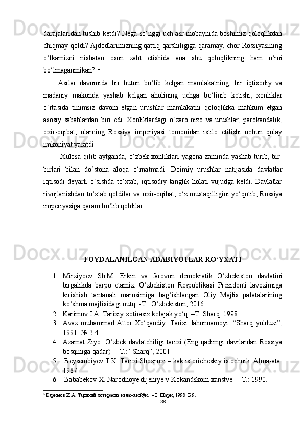 darajalaridan tushib ketdi? Nega s о ‘nggi uch asr mobaynida boshimiz qoloqlikdan
chiqmay qoldi? Ajdodlarimizning qattiq qarshiligiga qaramay, chor Rossiyasining
о ‘lkamizni   nisbatan   oson   zabt   etishida   ana   shu   qoloqlikning   ham   о ‘rni
b о ‘lmaganmikan?" 1
 
Asrlar   davomida   bir   butun   b о ‘lib   kelgan   mamlakatning,   bir   iqtisodiy   va
madaniy   makonda   yashab   kelgan   aholining   uchga   b о ‘linib   ketishi,   xonliklar
о ‘rtasida   tinimsiz   davom   etgan   urushlar   mamlakatni   qoloqlikka   mahkum   etgan
asosiy   sabablardan   biri   edi.   Xonliklardagi   о ‘zaro   nizo   va   urushlar,   parokandalik,
oxir-oqibat,   ularning   Rossiya   imperiyasi   tomonidan   istilo   etilishi   uchun   qulay
imkoniyat yaratdi. 
  Xulosa   qilib   aytganda,   о ‘zbek  xonliklari   yagona   zaminda   yashab   turib,  bir-
birlari   bilan   d о ‘stona   aloqa   о ‘rnatmadi.   Doimiy   urushlar   natijasida   davlatlar
iqtisodi   deyarli   о ‘sishda   t о ‘xtab,   iqtisodiy   tanglik   holati   vujudga   keldi.   Davlatlar
rivojlanishdan t о ‘xtab qoldilar va oxir-oqibat,   о ‘z mustaqilligini y о ‘qotib, Rossiya
imperiyasiga qaram b о ‘lib qoldilar.
FOYDALANILGAN ADABIYOTLAR RО‘YXATI
1. Mirziyoev   Sh.M.   Erkin   va   farovon   demokratik   O‘zbekiston   davlatini
birgalikda   barpo   etamiz.   O‘zbekiston   Respublikasi   Prezidenti   lavozimiga
kirishish   tantanali   marosimiga   bag‘ishlangan   Oliy   Majlis   palatalarining
ko‘shma majlisidagi nutq. -T.: O‘zbekiston, 2016.
2. Karimov  I.A. Tarixiy xotirasiz kelajak y о ‘q. –T: Sharq. 1998. 
3. Avaz   muhammad   Attor   Xо‘qandiy.   Tarixi   Jahonnamoyi.   “Sharq   yulduzi”,
1991. № 3-4.
4. Azamat   Ziyo.   О ‘zbek davlatchiligi tarixi   (Eng qadimgi davrlardan Rossiya
bosqiniga qadar) .  – T.: “Sharq”,  2001.
5.  Beysembiyev T.K. Tarixi Shoxruxi – kak istoricheskiy istochnik. Alma-ata:
1987. 
6.  Bababekov X. Narodnoye dijeniye v Kokandskom xanstve. – T.: 1990.
1
  Каримов  И.А. Тарихий хотирасиз келажак йўқ.    –Т: Шарқ ,  1998.  Б .9.
38 