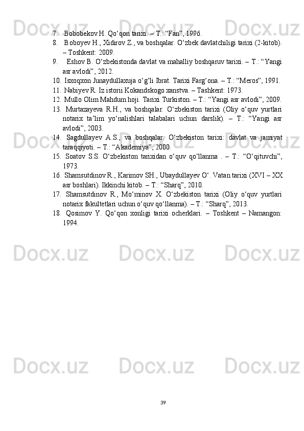 7.  Bobobekov H. Qо‘qon tarixi. – T.: “Fan”, 1996.
8.  Boboyev H., Xidirov Z., va boshqalar. О‘zbek davlatchiligi tarixi (2-kitob).
– Toshkent: 2009.
9.    Eshov B. О‘zbekistonda davlat va mahalliy boshqaruv tarixi. – T.: “Yangi
asr avlodi”, 2012.
10.  Isxoqxon Junaydullaxuja о‘g‘li Ibrat. Tarixi Farg‘ona. – T.: “Meros”, 1991.
11.  Nabiyev R. Iz istorii Kokandskogo xanstva. – Tashkent: 1973.
12.  Mullo Olim Mahdum hoji. Tarixi Turkiston. – T.: “Yangi asr avlodi”, 2009.
13.   Murtazayeva   R.H.,   va   boshqalar.   О‘zbekiston   tarixi   (Oliy   о‘quv   yurtlari
notarix   ta’lim   yо‘nalishlari   talabalari   uchun   darslik).   –   T.:   “Yangi   asr
avlodi”, 2003.
14.   Sagdullayev   A.S.,   va   boshqalar.   О‘zbekiston   tarixi:   davlat   va   jamiyat
taraqqiyoti. – T.: “Akademiya”, 2000.
15.   Soatov   S.S.   О‘zbekiston   tarixidan   о‘quv   qо‘llanma   .   –   T.:   “О‘qituvchi”,
1973.
16.  Shamsutdinov R., Karimov SH., Ubaydullayev О‘. Vatan tarixi ( XVI – XX
asr boshlari). Ikkinchi kitob. – T.: “Sharq”, 2010.
17.   Shamsutdinov   R.,   Mо‘minov   X.   О‘zbekiston   tarixi   (Oliy   о‘quv   yurtlari
notarix fakultetlari uchun о‘quv qо‘llanma). – T.: “Sharq”, 2013.
18.   Qosimov   Y.   Qо‘qon   xonligi   tarixi   ocherklari.   –   Toshkent   –   Namangon:
1994.  
39 