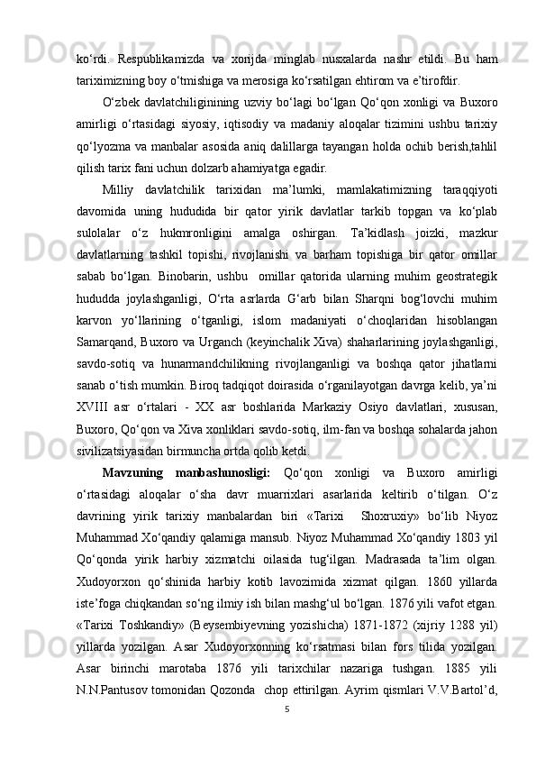 kо‘rdi.   Respublikamizda   va   xorijda   minglab   nusxalarda   nashr   etildi.   Bu   ham
tariximizning boy  о‘ tmishiga va merosiga k о‘ rsatilgan ehtirom va e’tirofdir. 
О‘ zbek   davlatchiliginining   uzviy   b о‘ lagi   b о‘ lgan   Q о‘ qon   xonligi   va   Buxoro
amirligi   о‘rtasidagi   siyosiy,   iqtisodiy   va   madaniy   aloqalar   tizimini   ushbu   tarixiy
q о‘ lyozma  va  manbalar  asosida  aniq  dalillarga  tayangan   holda   ochib  berish,tahlil
qilish tarix fani uchun dolzarb ahamiyatga egadir. 
Milliy   davlatchilik   tarixidan   ma’lumki,   mamlakatimizning   tara qq iyoti
davomida   uning   hududida   bir   qator   yirik   davlatlar   tarkib   topgan   va   kо‘plab
sulolalar   о‘z   hukmronligini   amalga   oshirgan.   Ta’kidlash   joizki,   mazkur
davlatlarning   tashkil   topishi,   rivojlanishi   va   barham   topishiga   bir   qator   omillar
sabab   bо‘lgan.   Binobarin,   ushbu     omillar   qatorida   ularning   muhim   geostrategik
hududda   joylashganligi,   О‘rta   asrlarda   G‘arb   bilan   Sharqni   bog‘lovchi   muhim
karvon   yо‘llarining   о‘tganligi,   islom   madaniyati   о‘choqlaridan   hisoblangan
Samarqand, Buxoro va Urganch (keyinchalik Xiva) shaharlarining joylashganligi,
savdo-sotiq   va   hunarmandchilikning   rivojlanganligi   va   boshqa   qator   jihatlarni
sanab о‘tish mumkin. Biroq tadqiqot doirasida о‘rganilayotgan davrga kelib, ya’ni
XVIII   asr   о‘rtalari   -   XX   asr   boshlarida   Markaziy   Osiyo   davlatlari,   xususan,
Buxoro, Qо‘qon va Xiva xonliklari savdo-sotiq, ilm-fan va boshqa sohalarda jahon
sivilizatsiyasidan birmuncha ortda qolib ketdi. 
Mavzuning   manbashunosligi:   Qо‘qon   xonligi   va   Buxoro   amirligi
о‘rtasidagi   aloqalar   о‘sha   davr   muarrixlari   asarlarida   keltirib   о‘tilgan.   О‘z
davrining   yirik   tarixiy   manbalardan   biri   «Tarixi     Shoxruxiy»   bо‘lib   Niyoz
Muhammad Xо‘qandiy qalamiga mansub. Niyoz Muhammad Xо‘qandiy 1803 yil
Qо‘qonda   yirik   harbiy   xizmatchi   oilasida   tug‘ilgan.   Madrasada   ta ’ lim   olgan.
Xudoyorxon   qо‘shinida   harbiy   kotib   lavozimida   xizmat   qilgan.   1860   yillarda
iste ’ foga chiqkandan sо‘ng ilmiy ish bilan mashg‘ul bо‘lgan. 1876 yili vafot etgan.
«Tarixi   Toshkandiy»   (Beysembiyevning   yozishicha)   1871-1872   (xijriy   1288   yil)
yillarda   yozilgan.   Asar   Xudoyorxonning   kо‘rsatmasi   bilan   fors   tilida   yozilgan.
Asar   birinchi   marotaba   1876   yili   tarixchilar   nazariga   tushgan.   1885   yili
N.N.Pantusov tomonidan Qozonda   chop ettirilgan. Ayrim qismlari V.V.Bartol’d,
5 