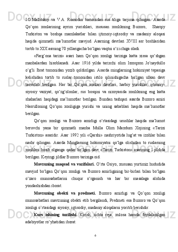 I.G.Mallitskiy   va   V.A.   Romodin   tomonidan   rus   tiliga   tarjima   qilingan.   Asarda
Qо‘qon   xonlarining   ayrim   yurishlari,   xususan   xonlikning   Buxoro,     Sharqiy
Turkiston   va   boshqa   mamlakatlar   bilan   ijtimoiy-iqtisodiy   va   madaniy   aloqasi
haqida   qimmatli   ma ’ lumotlar   mavjud.   Asarning   davrlari   XVIII   asr   boshlaridan
tortib to XIX asrning 70 yillarigacha bо‘lgan vaqtni о‘z ichiga oladi.
«Farg‘ona   tarixi»   asari   ham   Qо‘qon   xonligi   tarixiga   katta   xissa   qо‘shgan
manbalardan   hisoblanadi.   Asar   1916   yilda   tarixchi   olim   Isxoqxon   Jо‘naydullo
о‘g‘li   Ibrat   tomonidan   yozib   qoldirilgan.   Asarda   minglarning   hokimiyat   tepasiga
kelishidan   tortib   to   ruslar   tomonidan   istilo   qilinishigacha   bо‘lgan   ulkan   davr
tasvirlab   berilgan.   Har   bir   Qо‘qon   xonlari   davrlari,   harbiy   yurishlar,   ijtimoiy-
siyosiy   vaziyat,   qо‘zg‘olonlar,   rus   bosqini   va   nixoyasida   xonlikning   eng   katta
shaharlari   haqidagi   ma’lumotlar   berilgan.   Bundan   tashqari   asarda   Buxoro   amiri
Nasrulloning   Qо‘qon   xonligiga   yurishi   va   uning   sabablari   haqida   ma’lumotlar
berilgan.
Qо‘qon   xonligi   va   Buxoro   amirligi   о‘rtasidagi   urushlar   haqida   ma’lumot
beruvchi   yana   bir   qimmatli   manba   Mulla   Olim   Maxdum   Xojining   «Tarixi
Turkiston»   asaridir.   Asar   1992   yili   «Qarshi»   nashriyotida   lug‘at   va   izohlar   bilan
nashr   qilingan.   Asarda   Minglarning   hokimiyatni   qо‘lga   olishidan   to   ruslarning
xonlikni   bosib   olganga   qadar   bо‘lgan   davr   «Tarixi   Turkiston»   asarining   1-jildida
berilgan. Keyingi jildlar Buxoro tarixiga oid.
Mavzuning maqsad  va  vazifalari.   О‘rta  Osiyo,  xususan  yurtimiz hududida
mavjud   bо‘lgan   Qо‘qon   xonligi   va   Buxoro   amirligining   bir-birlari   bilan   bо‘lgan
о‘zaro   munosabatlarini   chuqur   о‘rganish   va   har   bir   masalaga   alohida
yondashishdan iborat.
Mavzuning   obekti   va   predmeti.   Buxoro   amirligi   va   Qo’qon   xonligi
munosabatlari  mavzuning obekti  etib bergilandi, Predmeti  esa  Buxoro va Qo’qon
xonligi o’rtasidagi siyosiy, iqtisodiy, madaniy aloqalarni yoritib berishdir.
Kurs   ishining   tuzilishi.   Kirish,   uchta   reja,   xulosa   hamda   foydalanilgan
adabiyotlar rо‘yhatidan iborat.
6 