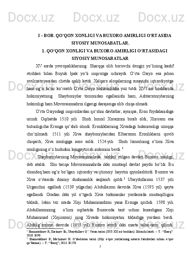 I – BOB.  QО‘QON  XONLIGI VA BUXORO AMIRLIGI  О‘RTASIDA
SIYOSIY MUNOSABATLAR.
1. QО‘QON XONLIGI VA BUXORO AMIRLIGI О‘RTASIDAGI
SIYOSIY MUNOSABATLAR 
XV   asrda   yevropaliklarning     Sharqqa   olib   boruvchi   dengiz   y о ‘lining   kashf
etishlari   bilan   Buyuk   Ipak   y о ‘li   inqirozga   uchraydi.   О ‘rta   Osiyo   esa   jahon
sivilizatsiyasidan   chetda  qolib ketdi.  Xalqaro aloqalarning susayishi  iqtisodiyotga
ham og‘ir  ta ’ sir k о ‘rsatib   О ‘rta Osiyo tushkunlikka yuz tutdi. XVI  asr boshlarida
hokimiyatning     Shayboniylar   tomonidan   e g allanishi   ham,   Ashtarxoniylarning
hokimligi ham Movoraunnahrni ilgarigi darajasiga olib chiqa olmadi. 
О ‘rta Osiyodagi inqirozlardan q о ‘shni davlatlar, ayniqsa, Eron foydalanishga
urindi.   Oqibatda   1510   yili     Shoh   Ismoil   Xorazmni   bosib   oldi,   Xuroson   esa
butunligicha   Eronga   q о ‘shib   olindi.   Eronliklarning   Xivadagi   hukmronligi   uzoqqa
ch о ‘zilmadi.   1511   yili   Xiva   shayboniylar i dan   Elbarsxon   Eronliklarni   quvib
chiqarib,   Xiva   xonligiga   asos   soldi.   1524-yili     Shoh   Ismoilning   о ‘limi   Xiva
xonligining  о ‘z hududini kengaytirish imkonini berdi.   1
  Shayboniylarning   Movoraunnahrda     tashkil   etilgan   davlati   Buxoro   xonligi ,
deb   ataldi .     Shu   tariqa   Movoraunnahrda   ikki   mustaqil   davlat   paydo   b о ‘ldi.   Bu
shundoq ham og‘ir b о ‘lgan  iqtisodiy va ijtimoiy  hayotni qiyinlashtirdi. Buxoro va
Xiva   о ‘rtasida   doimiy   dushmanlik   saqlanib   qoldi. 2
  Ubaydullaxon   1537   yili
Urganchni   egalladi   (1539   yilgacha)   Abdullaxon   davrida   Xiva   (1593   yil)   qayta
egallandi.   Oradan   ikki   yil   о ‘tgach   Xiva   turkmanlar   yordamida   mustaqilligini
tikladi,   lekin   tez   orada   Xoji   Muhammadxon   yana   Eronga   qochdi.   1598   yili
Abdullaxonning     о ‘limi   oqibatida   Buxoroda   taxt   uchun   kurashgani   Xoji
Muhammad   (Xojimxon)   ning   Xivada   hokimiyatini   tiklashga   yordam   berdi.
Abdulg‘ozixon   davrida   (1655   yil)   Buxoro   atrofi   ikki   marta   talon-taroj   qilindi.
1
  Shamsutdinov R, Karimov Sh, Ubaydullaev O’. Vatan tarixi (XVI-XX asr boshlari). Ikkinchi kitob. – T.: “Sharq”.
2010. B.90 .
2
  Shamsutdinov   R,   Mo’minov   H.   O’zbekiston   tarixi   (Oliy   o’quv   yurtlarining   notarix   fakultetlari   uchun   o’quv
qo’llanma). – T.: “Sharq”, 2013. B .270 .
7 