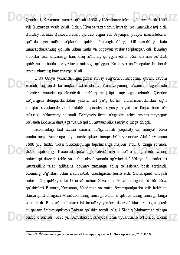 Qorak о ‘l, Karmana   vayron qilindi. 1658   yil Vardonze talanib, bosqinchilik 1662
yili Buxoroga   yet ib keldi. Lekin Xivada taxt uchun kurash, b о ‘lmachilik avj oldi.
Bunday   harakat   Buxoroni   ham   qamrab   olgan   edi.   Ayniqsa,   yuqori   mansabdorlar
q о ‘lida   yer-mulk   t о ‘planib   qoldi.   Yalangt о ‘shbiy,   Olloxberdibiy   kabi
mansabdorlarning   q о ‘lida   ulkan   mulk   va   bepoyon   yerlar   t о ‘plangan   edi.   Bunday
shaxslar  xon xazinasiga ham xiroj t о ‘lamay q о ‘ygan edilar. Xon xazinasi b о ‘shab
qoldi  va  oqibatda   о ‘z yerlarini   sotuvga  q о ‘ygan.  Katta  yer-mulk egalari   b о ‘lmish
ruxoniylarning ham mavqei  о ‘sdi.
О ‘rta   Osiyo   yerlarida   ilgarigidek   sun’iy   sug‘orish   inshootlari   qurish   davom
etmadi,   sug‘orish   tarmoqlari   izdan   chiqdi.   Amudaryoning   о ‘zanini   о ‘zgartirishi
ahvolini   yanada   og‘irlashtirdi.   qishloq   x о ‘jaligi   inqirozga   uchradi.   Qishloq
x о ‘jaligida   dehqonchilikdan   yaxshi   naf   y о ‘q   b о ‘lsa,   hunarmandchilikni   og‘ir
soliqlar   rivojlanishidan   t о ‘xtatdi.   Iqtisodiy,   siyosiy   hayot   ilm-fanga   ham   о ‘z
ta’sirini     о ‘tkazmay   qolmadi.   Dunyoviy   ilmni   о ‘rganish   sekin   davom   etayotgan
b о ‘lsada ikkinchi darajaga tushib qoldi, mutaasiblik asosiy  о ‘ringa chiqdi.
Buxorodagi   taxt   uchun   kurash,   b о ‘lginchilik   (separat)   va,   nihoyat,   Xiva
xonlarining     Buxoroga   qayta-qayta   qilgan   bosqinchilik   yurishlari   Abdulazizxonni
1680   yili   taxtni   ukasi   Subxonquliga   topshirishga   majbur   etdi.   U   xajga   j о ‘nadi.
Subxonqulixonga   Buxoroda   juda   og‘ir   ahvol   meros   b о ‘lib   qolgan   edi.   Uning
hokimligi   davrida   ichki   va   tashqi   ahvol   yanada   og‘irlashdi. 1
  Viloyat   hukmdorlari
mustaqillik   talab   qilibgina   qolmay   xazinaga   soliq   t о ‘lashdan   bosh   tortishdi.
Xonning   о ‘g‘illari   bilan   munosabati   urushgacha   borib   etdi.   Samarqand   viloyati
hokimi   Xojiqulibiy   о ‘tarchi  urush  uchun  Xiva   xoni  Anushaxonga  q о ‘shildi.  Xiva
q о ‘shinlari   Buxoro,   Karmana,   Vardonze   va   xatto   Samarqandgacha   etib   keldilar.
Samarqand   olingach   Anushaxonning   nomiga   xutba   о ‘qitilib,   uning   nomiga   tanga
zabt   etildi.   Badaxshon   hokimi   Mahmudbiy   yordamida   xivaliklarni   z о ‘rg‘a   quvib
chiqargan Subxonqulixon Balxga  q о ‘shin tortdi,   о ‘g‘li  Si d diq Muhammad xibsga
olinib   о ‘ldirildi.   1686   yili   Anushaxon   saroyida   fitna   uyushtirilib   о ‘ldirildi.   Lekin
1
  Эшов Б. Ўзбекистонда давлат ва маҳаллий бошқарув тарихи.  –  T .:  Янги аср авлоди , 2012.  Б. 274.
8 