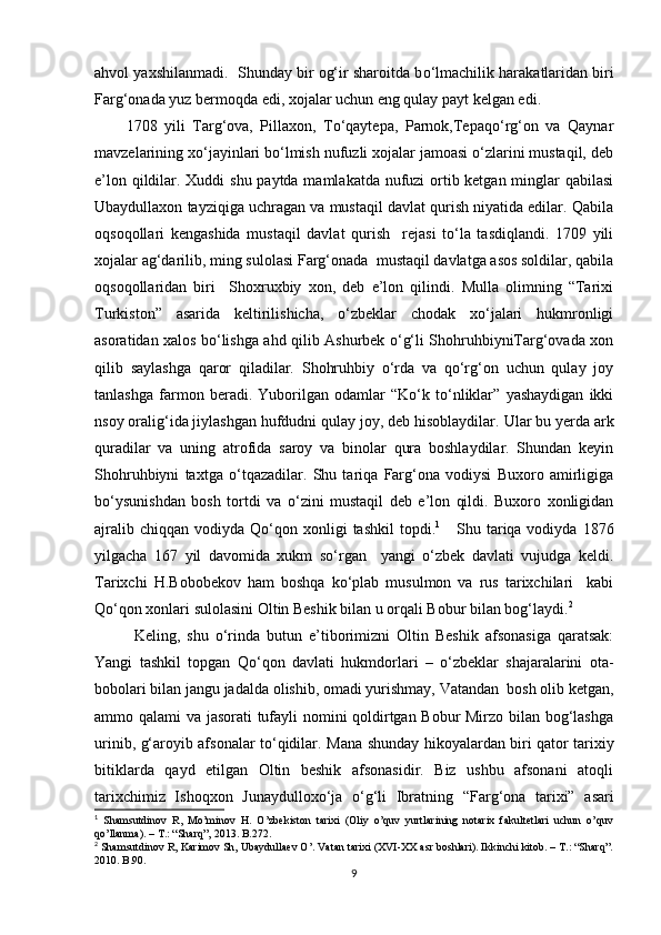 ahvol yaxshilanmadi.  Shunday bir og‘ir sharoitda b о ‘lmachilik harakatlaridan biri
Farg‘onada yuz bermoqda edi, xojalar uchun eng qulay payt kelgan edi.
1708   yili   Targ‘ova,   Pillaxon,   Tо‘qaytepa,   Parnok,Tepaqо‘rg‘on   va   Qaynar
mavzelarining xо‘jayinlari bо‘lmish nufuzli xojalar jamoasi о‘zlarini mustaqil, deb
e’lon qildilar. Xuddi shu paytda mamlakatda nufuzi ortib ketgan minglar qabilasi
Ubaydullaxon tayziqiga uchragan va mustaqil davlat qurish niyatida edilar. Qabila
oqsoqollari   kengashida   mustaqil   davlat   qurish     rejasi   tо‘la   tasdiqlandi.   1709   yili
xojalar ag‘darilib, ming sulolasi Farg‘onada  mustaqil davlatga asos soldilar, qabila
oqsoqollaridan   biri     Shoxruxbiy   xon,   deb   e’lon   qilindi.   Mulla   olimning   “Tarixi
Turkiston”   asarida   keltirilishicha,   о‘zbeklar   chodak   xо‘jalari   hukmronligi
asoratidan xalos bо‘lishga ahd qilib Ashurbek о‘g‘li ShohruhbiyniTarg‘ovada xon
qilib   saylashga   qaror   qiladilar.   Shohruhbiy   о‘rda   va   qо‘rg‘on   uchun   qulay   joy
tanlashga   farmon   beradi.   Yuborilgan   odamlar   “Kо‘k   tо‘nliklar”   yashaydigan   ikki
nsoy oralig‘ida jiylashgan hufdudni qulay joy, deb hisoblaydilar.  Ular bu yerda ark
quradilar   va   u ning   atrofida   saroy   va   binolar   qura   boshlaydilar.   Shundan   keyin
Shohruhbiyni   taxtga   о ‘tqazadilar.   Shu   tariqa   Farg‘ona   vodiysi   Buxoro   amirligiga
b о ‘ysunishdan   bosh   tortdi   va   о ‘zini   mustaqil   deb   e’lon   qildi.   Buxoro   xonligidan
ajralib  chiqqan  vodiyda Q о ‘qon  xonligi  tashkil  topdi. 1
      Shu tariqa vodiyda  1876
yilgacha   167   yil   davomida   xukm   sо‘rgan     yangi   о‘zbek   davlati   vujudga   keldi.
Tarixchi   H.Bobobekov   ham   boshqa   kо‘plab   musulmon   va   rus   tarixchilari     kabi
Qо‘qon xonlari sulolasini Oltin Beshik bilan u orqali Bobur bilan bog‘laydi. 2
 
Keling,   shu   о‘rinda   butun   e’tiborimizni   Oltin   Beshik   afsonasiga   qaratsak:
Yangi   tashkil   topgan   Qо‘qon   davlati   hukmdorlari   –   о‘zbeklar   shajaralarini   ota-
bobolari bilan jangu jadalda olishib, omadi yurishmay, Vatandan  bosh olib ketgan,
ammo qalami va jasorati tufayli nomini qoldirtgan Bobur Mirzo bilan bog‘lashga
urinib, g‘aroyib afsonalar tо‘qidilar.   Mana shunday hikoyalardan biri qator tarixiy
bitiklarda   qayd   etilgan   Oltin   beshik   afsonasidir.   Biz   ushbu   afsonani   atoqli
tarixchimiz   Ishoqxon   Junaydullox о‘ ja   о‘g‘ li   Ibratning   “Far g‘ ona   tarixi”   asari
1
  Shamsutdinov   R,   Mo’minov   H.   O’zbekiston   tarixi   (Oliy   o’quv   yurtlarining   notarix   fakultetlari   uchun   o’quv
qo’llanma). – T.: “Sharq”, 2013.  B.272 .
2
  Shamsutdinov R, Karimov Sh, Ubaydullaev O’. Vatan tarixi (XVI-XX asr boshlari). Ikkinchi kitob. – T.: “Sharq”.
2010. B.90 .
9 