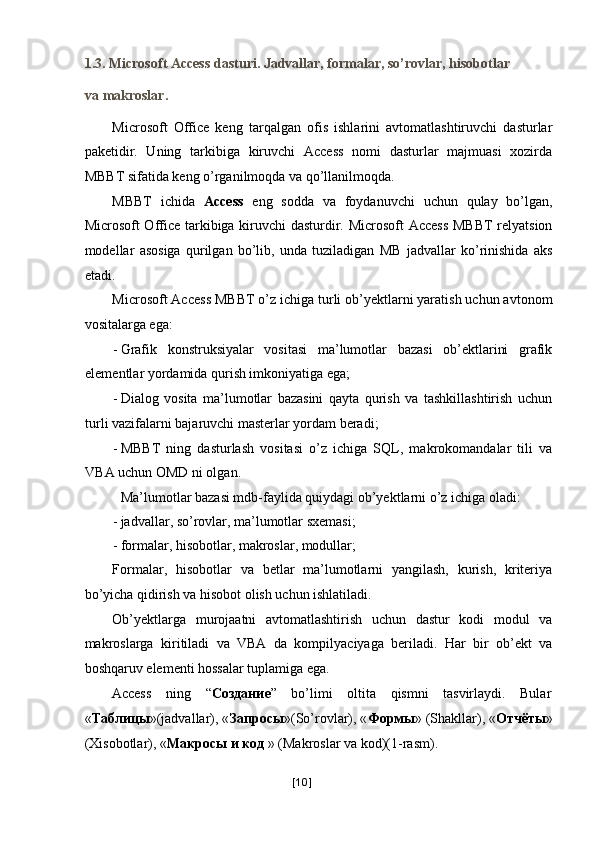 1.3. Microsoft Access dasturi. Jadvallar, formalar, so’rovlar, hisobotlar 
va makroslar. 
Microsoft   Office   keng   tarqalgan   ofis   ishlarini   avtomatlashtiruvchi   dasturlar
paketidir.   Uning   tarkibiga   kiruvchi   Access   nomi   dasturlar   majmuasi   xozirda
MBBT sifatida keng o’rganilmoqda va qo’llanilmoqda. 
MBBT   ichida   Access   eng   sodda   va   foydanuvchi   uchun   qulay   bo’lgan,
Microsoft Office tarkibiga kiruvchi dasturdir. Microsoft Access MBBT relyatsion
modellar   asosiga   qurilgan   bo’lib,   unda   tuziladigan   MB   jadvallar   ko’rinishida   aks
etadi. 
Microsoft Access MBBT o’z ichiga turli ob’yektlarni yaratish uchun avtonom
vositalarga ega: 
- Grafik   konstruksiyalar   vositasi   ma’lumotlar   bazasi   ob’ektlarini   grafik
elementlar yordamida qurish imkoniyatiga ega; 
- Dialog   vosita   ma’lumotlar   bazasini   qayta   qurish   va   tashkillashtirish   uchun
turli vazifalarni bajaruvchi masterlar yordam beradi; 
- MBBT   ning   dasturlash   vositasi   o’z   ichiga   SQL,   makrokomandalar   tili   va
VBA uchun OMD ni olgan. 
 Ma’lumotlar bazasi mdb-faylida quiydagi ob’yektlarni o’z ichiga oladi: 
- jadvallar, so’rovlar, ma’lumotlar sxemasi; 
- formalar, hisobotlar, makroslar, modullar; 
Formalar,   hisobotlar   va   betlar   ma’lumotlarni   yangilash,   kurish,   kriteriya
bo’yicha qidirish va hisobot olish uchun ishlatiladi. 
Ob’yektlarga   murojaatni   avtomatlashtirish   uchun   dastur   kodi   modul   va
makroslarga   kiritiladi   va   VBA   da   kompilyaciyaga   beriladi.   Har   bir   ob’ekt   va
boshqaruv elementi hossalar tuplamiga ega. 
Access  ning  “ Создание ”  bo’limi  oltita  qismni  tasvirlaydi.  Bular 
« Таблицы »(jadvallar), « Запросы »(So’rovlar), « Формы » (Shakllar), « Отчёты »
(Xisobotlar), « Макросы   и   код  » (Makroslar va kod)(1-rasm). 
[ 10 ] 
  