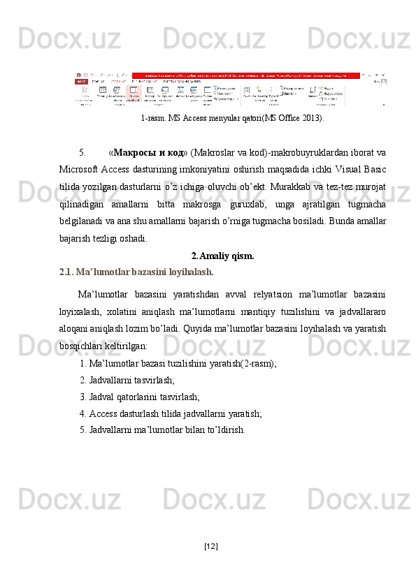  
 
1-rasm. MS Access menyular qatori(MS Office 2013) . 
 
5. « Макросы   и   код » (Makroslar va kod)-makrobuyruklardan iborat va
Microsoft Access  dasturining imkoniyatini  oshirish maqsadida ichki  Visual  Basic
tilida yozilgan dasturlarni o’z ichiga oluvchi ob’ekt. Murakkab va tez-tez murojat
qilinadigan   amallarni   bitta   makrosga   guruxlab,   unga   ajratilgan   tugmacha
belgilanadi va ana shu amallarni bajarish o’rniga tugmacha bosiladi.  Bunda amallar
bajarish tezligi oshadi. 
2 . Amaliy qism. 
2.1. Ma’lumotlar bazasini loyihalash. 
Ma’lumotlar   bazasini   yaratishdan   avval   relyatsion   ma’lumotlar   bazasini
loyixalash,   xolatini   aniqlash   ma’lumotlarni   mantiqiy   tuzilishini   va   jadvallararo
aloqani aniqlash lozim bo’ladi. Quyida ma’lumotlar bazasini loyihalash va yaratish
bosqichlari keltirilgan: 
1. Ma’lumotlar bazasi tuzilishini yaratish(2-rasm); 
2. Jadvallarni tasvirlash; 
3. Jadval qatorlarini tasvirlash; 
4. Access dasturlash tilida jadvallarni yaratish; 
5. Jadvallarni ma’lumotlar bilan to’ldirish. 
[ 12 ] 
  