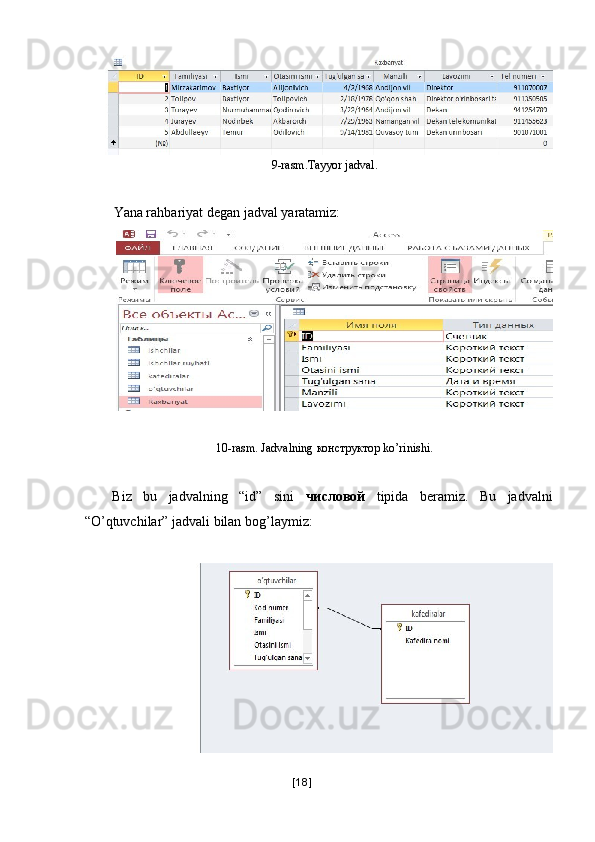 9-rasm.Tayyor jadval. 
 
Yana rahbariyat degan jadval yaratamiz: 
 
10-rasm. Jadvalning  конструктор  ko’rinishi. 
 
Biz   bu   jadvalning   “id”   sini   числовой   tipida   beramiz.   Bu   jadvalni
“O’qtuvchilar” jadvali bilan bog’laymiz: 
 
[ 18 ] 
  