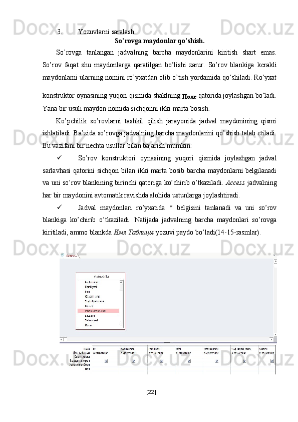 3. Yozuvlarni saralash. 
So’rovga maydonlar qo’shish. 
So’rovga   tanlangan   jadvalning   barcha   maydonlarini   kiritish   shart   emas.
So’rov   faqat   shu   maydonlarga   qaratilgan   bo’lishi   zarur.   So’rov   blankiga   kerakli
maydonlarni ularning nomini ro’yxatdan olib o’tish yordamida qo’shiladi. Ro’yxat
konstruktor oynasining yuqori qismida shaklning 
Поле   qatorida joylashgan bo’ladi.
Yana bir usuli maydon nomida sichqonni ikki marta bosish. 
Ko’pchilik   so’rovlarni   tashkil   qilish   jarayonida   jadval   maydonining   qismi
ishlatiladi. Ba’zida so’rovga jadvalning barcha maydonlarini qo’shish talab etiladi.
Bu vazifani bir nechta usullar bilan bajarish mumkin: 
 So’rov   konstruktori   oynasining   yuqori   qismida   joylashgan   jadval
sarlavhasi  qatorini sichqon bilan ikki marta bosib barcha maydonlarni belgilanadi
va uni so’rov blankining birinchi qatoriga ko’chirib o’tkaziladi.   Access   jadvalning
har bir maydonini avtomatik ravishda alohida ustunlarga joylashtiradi. 
 Jadval   maydonlari   ro’yxatida   *   belgisini   tanlanadi   va   uni   so’rov
blankiga   ko’chirib   o’tkaziladi.   Natijada   jadvalning   barcha   maydonlari   so’rovga
kiritiladi, ammo blankda  Имя   Таблицы  yozuvi paydo bo’ladi(14-15-rasmlar). 
 
 
[ 22 ] 
  