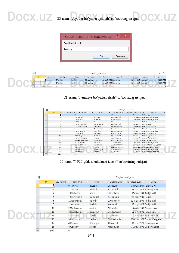 20-rasm. “Ayollar bo’yicha qidirish” so’rovining natijasi. 
 
 
 
 
 
21-rasm. “Familiya bo’yicha izlash” so’rovining natijasi. 
   
22-rasm. “1970-yildan kattalarni izlash” so’rovining natijasi   . 
   
[ 25 ] 
  