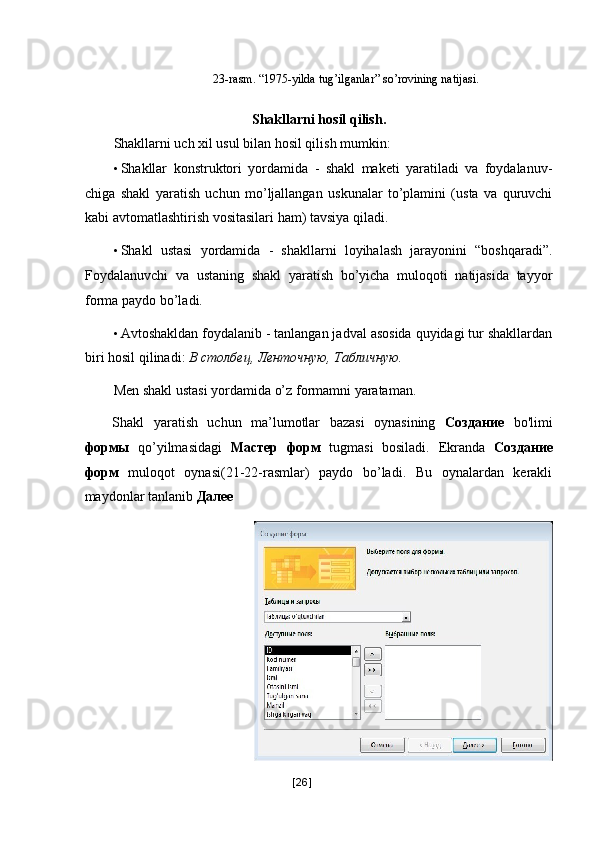  
23-rasm. “1975-yilda tug’ilganlar” so’rovining natijasi.   
 
Shakllarni hosil qilish. 
Shakllarni uch xil usul bilan hosil qilish mumkin: 
• Shakllar   konstruktori   yordamida   -   shakl   maketi   yaratiladi   va   foydalanuv-
chiga   shakl   yaratish   uchun   mo’ljallangan   uskunalar   to’plamini   (usta   va   quruvchi
kabi avtomatlashtirish vositasilari ham) tavsiya qiladi. 
• Shakl   ustasi   yordamida   -   shakllarni   loyihalash   jarayonini   “boshqaradi”.
Foydalanuvchi   va   ustaning   shakl   yaratish   bo’yicha   muloqoti   natijasida   tayyor
forma paydo bo’ladi. 
• Avtoshakldan foydalanib - tanlangan jadval asosida quyidagi tur shakllardan
biri hosil qilinadi:  В   столбец ,  Ленточную ,  Табличную . 
Men shakl ustasi yordamida o’z formamni yarataman. 
Shakl   yaratish   uchun   ma’lumotlar   bazasi   oynasining   Создание   bo'limi
формы   qo’yilmasidagi   Мастер   форм   tugmasi   bosiladi.   Ekranda   Создание
форм   muloqot   oynasi(21-22-rasmlar)   paydo   bo’ladi.   Bu   oynalardan   kerakli
maydonlar tanlanib  Далее  
[ 26 ] 
  