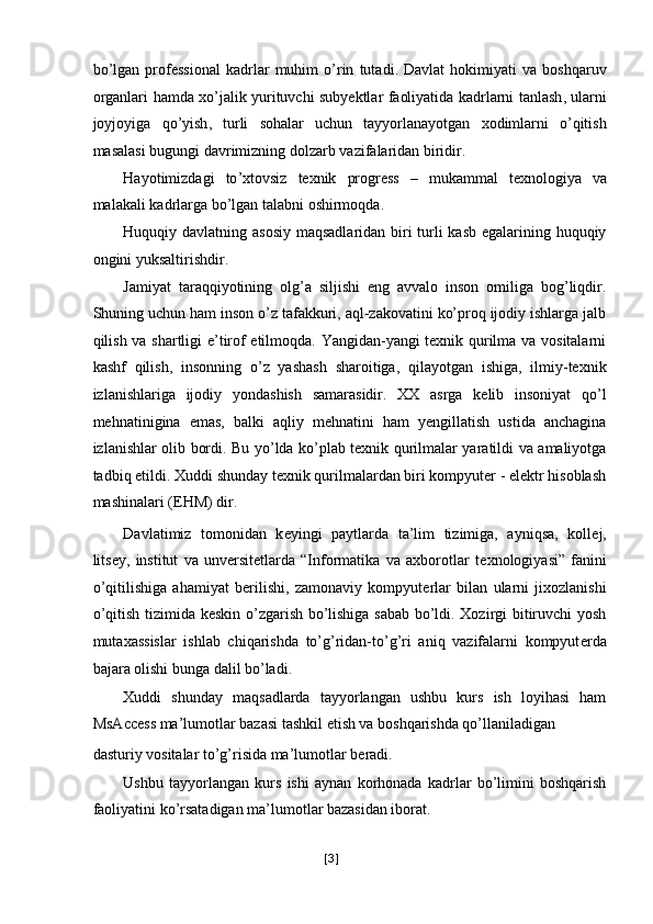 bo ’ lgan   professional   kadrlar   muhim   o ’ rin   tutadi .   Davlat   hokimiyati   va   boshqaruv
organlari   hamda   xo ’ jalik   yurituvchi   subyektlar   faoliyatida   kadrlarni   tanlash ,   ularni
joyjoyiga   qo ’ yish ,   turli   sohalar   uchun   tayyorlanayotgan   xodimlarni   o ’ qitish
masalasi   bugungi   davrimizning   dolzarb   vazifalaridan   biridir . 
Hayotimizdagi   to ’ xtovsiz   texnik   progress   –   mukammal   texnologiya   va
malakali   kadrlarga   bo ’ lgan   talabni   oshirmoqda . 
Huquqiy davlatning asosiy maqsadlaridan biri turli  kasb egalarining huquqiy
ongini yuksaltirishdir. 
Jamiyat   taraqqiyotining   olg’a   siljishi   eng   avvalo   inson   omiliga   bog’liqdir.
Shuning uchun ham inson o’z tafakkuri, aql-zakovatini ko’proq ijodiy ishlarga jalb
qilish va shartligi e’tirof etilmoqda. Yangidan-yangi texnik qurilma va vositalarni
kashf   qilish,   insonning   o’z   yashash   sharoitiga,   qilayotgan   ishiga,   ilmiy-texnik
izlanishlariga   ijodiy   yondashish   samarasidir.   XX   asrga   kelib   insoniyat   qo’l
mehnatinigina   emas,   balki   aqliy   mehnatini   ham   yengillatish   ustida   anchagina
izlanishlar olib bordi. Bu yo’lda ko’plab texnik qurilmalar yaratildi va amaliyotga
tadbiq etildi. Xuddi shunday texnik qurilmalardan biri kompyuter - elektr hisoblash
mashinalari (EHM) dir. 
Davlatimiz   tomonidan   k е yingi   paytlarda   ta’lim   tizimiga,   ayniqsa,   koll е j,
litsey,   institut   va   unversitetlarda   “Informatika   va   axborotlar   t е xnologiyasi”   fanini
o’qitilishiga   ahamiyat   b е rilishi,   zamonaviy   kompyut е rlar   bilan   ularni   jixozlanishi
o’qitish tizimida k е skin o’zgarish bo’lishiga sabab bo’ldi. Xozirgi bitiruvchi yosh
mutaxassislar   ishlab   chiqarishda   to’g’ridan-to’g’ri   aniq   vazifalarni   kompyut е rda
bajara olishi bunga dalil bo’ladi. 
Xuddi   shunday   maqsadlarda   tayyorlangan   ushbu   kurs   ish   loyihasi   ham
MsAccess ma’lumotlar bazasi tashkil etish va boshqarishda qo’llaniladigan 
dasturiy vositalar to’g’risida ma’lumotlar b е radi. 
Ushbu   tayyorlangan   kurs   ishi   aynan   korhonada   kadrlar   bo’limini   boshqarish
faoliyatini ko’rsatadigan ma’lumotlar bazasidan iborat. 
[ 3 ] 
  