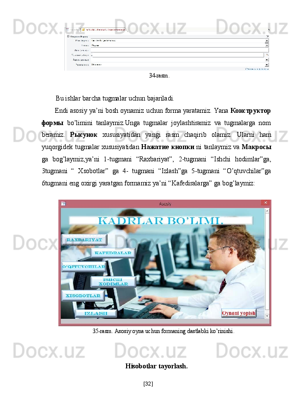 34-rasm. 
 
Bu ishlar barcha tugmalar uchun bajariladi. 
Endi asosiy ya’ni bosh oynamiz uchun forma yaratamiz. Yana  Конструктор
формы   bo’limini   tanlaymiz.Unga   tugmalar   joylashtiramiz   va   tugmalarga   nom
beramiz.   Рысунок   xususiyatidan   yangi   rasm   chaqirib   olamiz.   Ularni   ham
yuqorgidek tugmalar xususiyatidan   Нажатие   кнопки   ni tanlaymiz va   Макросы
ga   bog’laymiz,ya’ni   1-tugmani   “Raxbariyat”,   2-tugmani   “Ishchi   hodimlar”ga,
3tugmani   “   Xsobotlar”   ga   4-   tugmani   “Izlash”ga   5-tugmani   “O’qtuvchilar”ga
6tugmani eng oxirgi yaratgan formamiz ya’ni “Kafediralarga” ga bog’laymiz: 
 
35-rasm. Asosiy oyna uchun formaning dastlabki ko’rinishi. 
 
 
Hisobotlar tayorlash. 
[ 32 ] 
  