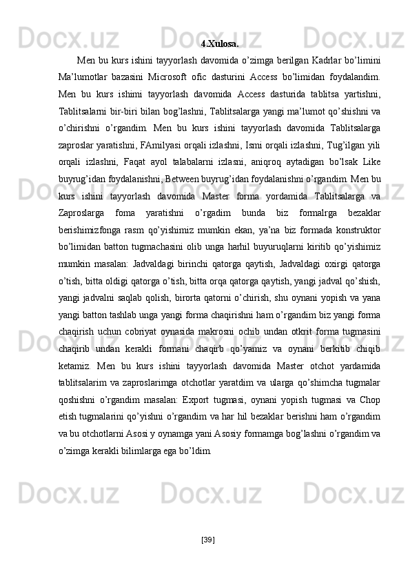 4.Xulosa. 
Men   bu  kurs   ishini   tayyorlash   davomida  o’zimga  berilgan   Kadrlar   bo’limini
Ma’lumotlar   bazasini   Microsoft   ofic   dasturini   Access   bo’limidan   foydalandim.
Men   bu   kurs   ishimi   tayyorlash   davomida   Access   dasturida   tablitsa   yartishni,
Tablitsalarni bir-biri bilan bog’lashni, Tablitsalarga yangi ma’lumot qo’shishni va
o’chirishni   o’rgandim.   Men   bu   kurs   ishini   tayyorlash   davomida   Tablitsalarga
zaproslar yaratishni, FAmilyasi orqali izlashni, Ismi orqali izlashni, Tug’ilgan yili
orqali   izlashni,   Faqat   ayol   talabalarni   izlasni,   aniqroq   aytadigan   bo’lsak   Like
buyrug’idan foydalanishni, Between buyrug’idan foydalanishni o’rgandim. Men bu
kurs   ishini   tayyorlash   davomida   Master   forma   yordamida   Tablitsalarga   va
Zaproslarga   foma   yaratishni   o’rgadim   bunda   biz   formalrga   bezaklar
berishimizfonga   rasm   qo’yishimiz   mumkin   ekan,   ya’na   biz   formada   konstruktor
bo’limidan   batton   tugmachasini   olib   unga   harhil   buyuruqlarni   kiritib   qo’yishimiz
mumkin   masalan:   Jadvaldagi   birinchi   qatorga   qaytish,   Jadvaldagi   oxirgi   qatorga
o’tish, bitta oldigi qatorga o’tish, bitta orqa qatorga qaytish, yangi jadval qo’shish,
yangi  jadvalni  saqlab  qolish, birorta qatorni  o’chirish, shu  oynani  yopish va  yana
yangi batton tashlab unga yangi forma chaqirishni ham o’rgandim biz yangi forma
chaqirish   uchun   cobriyat   oynasida   makrosni   ochib   undan   otkrit   forma   tugmasini
chaqirib   undan   kerakli   formani   chaqirb   qo’yamiz   va   oynani   berkitib   chiqib
ketamiz.   Men   bu   kurs   ishini   tayyorlash   davomida   Master   otchot   yardamida
tablitsalarim   va   zaproslarimga   otchotlar   yaratdim   va   ularga   qo’shimcha   tugmalar
qoshishni   o’rgandim   masalan:   Export   tugmasi,   oynani   yopish   tugmasi   va   Chop
etish tugmalarini qo’yishni o’rgandim va har hil bezaklar berishni ham o’rgandim
va bu otchotlarni Asosi y oynamga yani Asosiy formamga bog’lashni o’rgandim va
o’zimga kerakli bilimlarga ega bo’ldim. 
 
 
[ 39 ] 
  