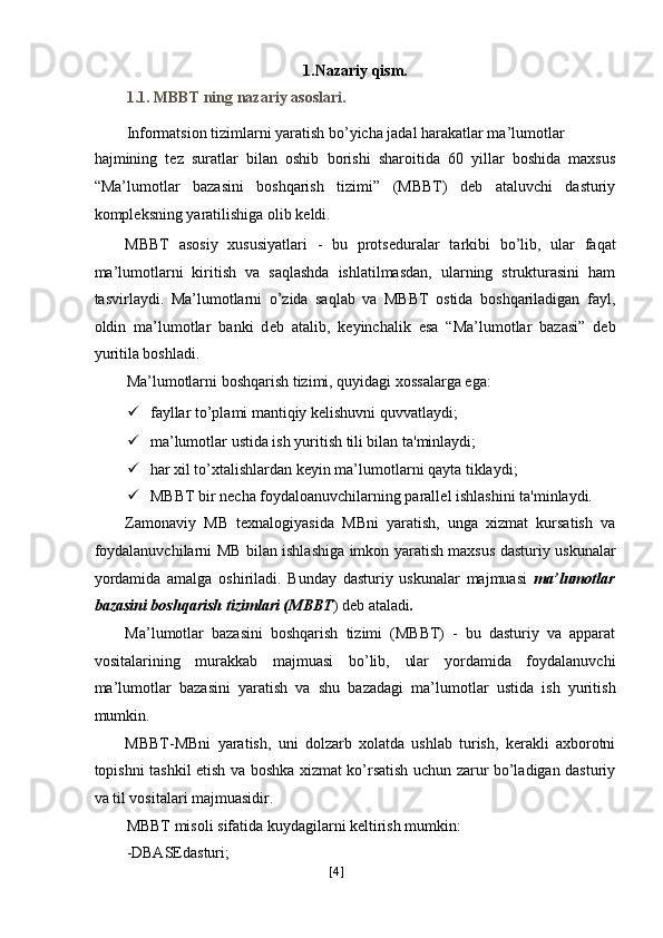 1.Nazariy qism. 
1.1. MBBT ning nazariy asoslari. 
Informatsion tizimlarni yaratish bo’yicha jadal harakatlar ma’lumotlar 
hajmining   t е z   suratlar   bilan   oshib   borishi   sharoitida   60   yillar   boshida   maxsus
“Ma’lumotlar   bazasini   boshqarish   tizimi”   (MBBT)   deb   ataluvchi   dasturiy
kompl е ksning yaratilishiga olib k е ldi. 
MBBT   asosiy   xususiyatlari   -   bu   prots е duralar   tarkibi   bo’lib,   ular   faqat
ma’lumotlarni   kiritish   va   saqlashda   ishlatilmasdan,   ularning   strukturasini   ham
tasvirlaydi.   Ma’lumotlarni   o’zida   saqlab   va   MBBT   ostida   boshqariladigan   fayl,
oldin   ma’lumotlar   banki   d е b   atalib,   k е yinchalik   esa   “Ma’lumotlar   bazasi”   deb
yuritila boshladi. 
Ma’lumotlarni boshqarish tizimi, quyidagi xossalarga ega: 
 fayllar to’plami mantiqiy k е lishuvni quvvatlaydi; 
 ma’lumotlar ustida ish yuritish tili bilan ta'minlaydi; 
 har xil to’xtalishlardan k е yin ma’lumotlarni qayta tiklaydi; 
 MBBT bir n е cha foydaloanuvchilarning parall е l ishlashini ta'minlaydi. 
Zamonaviy   MB   texnalogiyasida   MBni   yaratish,   unga   xizmat   kursatish   va
foydalanuvchilarni MB bilan ishlashiga imkon yaratish maxsus dasturiy uskunalar
yordamida   amalga   oshiriladi.   Bunday   dasturiy   uskunalar   majmuasi   ma’lumotlar
bazasini boshqarish tizimlari (MBBT ) deb ataladi . 
Ma’lumotlar   bazasini   boshqarish   tizimi   (MBBT)   -   bu   dasturiy   va   apparat
vositalarining   murakkab   majmuasi   bo’lib,   ular   yordamida   foydalanuvchi
ma’lumotlar   bazasini   yaratish   va   shu   bazadagi   ma’lumotlar   ustida   ish   yuritish
mumkin. 
MBBT-MBni   yaratish,   uni   dolzarb   xolatda   ushlab   turish,   kerakli   axborotni
topishni tashkil etish va boshka xizmat ko’rsatish uchun zarur bo’ladigan dasturiy
va til vositalari majmuasidir. 
MBBT misoli sifatida kuydagilarni keltirish mumkin: 
-DBASEdasturi; 
[ 4 ] 
  