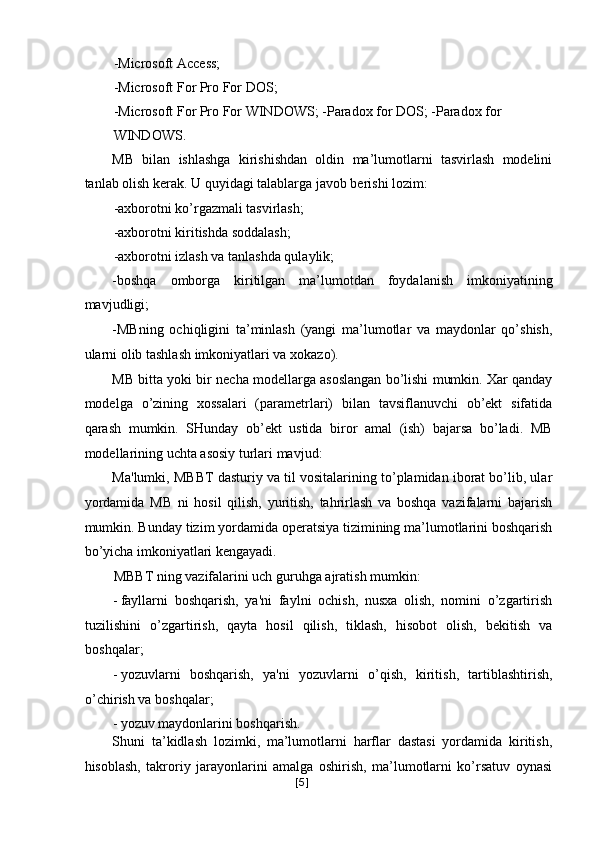 -Microsoft Access; 
-Microsoft For Pro For DOS; 
-Microsoft For Pro For WINDOWS; -Paradox for DOS; -Paradox for 
WINDOWS. 
MB   bilan   ishlashga   kirishishdan   oldin   ma’lumotlarni   tasvirlash   modelini
tanlab olish kerak. U quyidagi talablarga javob berishi lozim: 
-axborotni ko’rgazmali tasvirlash; 
-axborotni kiritishda soddalash; 
-axborotni izlash va tanlashda qulaylik; 
-boshqa   omborga   kiritilgan   ma’lumotdan   foydalanish   imkoniyatining
mavjudligi; 
-MBning   ochiqligini   ta’minlash   (yangi   ma’lumotlar   va   maydonlar   qo’shish,
ularni olib tashlash imkoniyatlari va xokazo). 
MB bitta yoki bir necha modellarga asoslangan bo’lishi mumkin. Xar qanday
modelga   o’zining   xossalari   (parametrlari)   bilan   tavsiflanuvchi   ob’ekt   sifatida
qarash   mumkin.   SHunday   ob’ekt   ustida   biror   amal   (ish)   bajarsa   bo’ladi.   MB
modellarining uchta asosiy turlari mavjud: 
Ma'lumki, MBBT dasturiy va til vositalarining to’plamidan iborat bo’lib, ular
yordamida   MB   ni   hosil   qilish,   yuritish,   tahrirlash   va   boshqa   vazifalarni   bajarish
mumkin. Bunday tizim yordamida operatsiya tizimining ma’lumotlarini boshqarish
bo’yicha imkoniyatlari kengayadi. 
MBBT ning vazifalarini uch guruhga ajratish mumkin: 
- fayllarni   boshqarish,   ya'ni   faylni   ochish,   nusxa   olish,   nomini   o’zgartirish
tuzilishini   o’zgartirish,   qayta   hosil   qilish,   tiklash,   hisobot   olish,   bekitish   va
boshqalar; 
- yozuvlarni   boshqarish,   ya'ni   yozuvlarni   o’qish,   kiritish,   tartiblashtirish,
o’chirish va boshqalar; 
- yozuv maydonlarini boshqarish. 
Shuni   ta’kidlash   lozimki,   ma’lumotlarni   harflar   dastasi   yordamida   kiritish,
hisoblash,   takroriy   jarayonlarini   amalga   oshirish,   ma’lumotlarni   ko’rsatuv   oynasi
[ 5 ] 
  