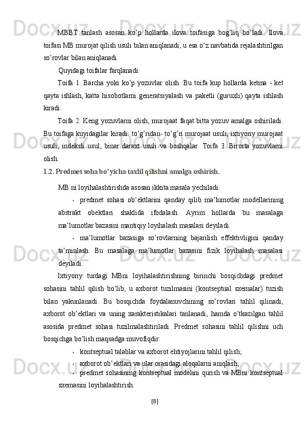 MBBT   tanlash   asosan   ko’p   hollarda   ilova   toifasiga   bog’liq   bo’ladi.   Ilova
toifasi MB murojat qilish usuli bilan aniqlanadi, u esa o’z navbatida rejalashtirilgan
so’rovlar bilan aniqlanadi. 
Quyidagi toifalar farqlanadi: 
Toifa  1.  Barcha  yoki  ko’p  yozuvlar   olish.  Bu   toifa  kup  hollarda  ketma  -   ket
qayta  ishlash,  katta  hisobotlarni  generatsiyalash  va  paketli   (guruxli)  qayta  ishlash
kiradi. 
Toifa 2. Keng yozuvlarni olish, murojaat faqat bitta yozuv amalga oshiriladi.
Bu toifaga kuyidagilar kiradi: to’g’ridan- to’g’ri murojaat usuli, ixtiyoriy murojaat
usuli,   indeksli   usul,   binar   daraxt   usuli   va   boshqalar.   Toifa   3.   Birorta   yozuvlarni
olish. 
1.2. Predmet soha bo’yicha taxlil qilishni amalga oshirish. 
MB ni loyihalashtirishda asosan ikkita masala yechiladi: 
• predmet   sohasi   ob’ektlarini   qanday   qilib   ma’lumotlar   modellarining
abstrakt   obektlari   shaklida   ifodalash.   Ayrim   hollarda   bu   masalaga
ma’lumotlar bazasini mantiqiy loyihalash masalasi deyiladi. 
• ma’lumotlar   bazasiga   so’rovlarning   bajarilish   effektivligini   qanday
ta’minlash.   Bu   masalaga   ma’lumotlar   bazasini   fizik   loyihalash   masalasi
deyiladi. 
Ixtiyoriy   turdagi   MBni   loyihalashtirishning   birinchi   bosqichdagi   predmet
sohasini   tahlil   qilish   bo’lib,   u   axborot   tuzilmasini   (kontseptual   sxemalar)   tuzish
bilan   yakunlanadi.   Bu   bosqichda   foydalanuvchining   so’rovlari   tahlil   qilinadi,
axborot   ob’ektlari   va   uning   xarakteristikalari   tanlanadi,   hamda   o’tkazilgan   tahlil
asosida   predmet   sohasi   tuzilmalashtiriladi.   Predmet   sohasini   tahlil   qilishni   uch
bosqichga bo’lish maqsadga muvofiqdir: 
• kontseptual talablar va axborot ehtiyojlarini tahlil qilish; 
• axborot ob’ektlari va ular orasidagi aloqalarni aniqlash; 
• predmet sohasining kontseptual modelini qurish va MBni kontseptual
sxemasini loyihalashtirish. 
[ 8 ] 
  