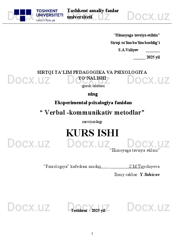 “ Himoyaga tavsiya etilsin”
 Sirtqi ta’lim bo’lim boshlig’i  
S.A.Valiyev       _______
______ 2025 yil
SIRTQI TA’LIM PEDAGOGIKA VA PSIXOLOGIYA
YO‘NALISHI
 -guruh talabasi
             ning
              Eksperimental psixalogiya fanidan
“   Verbal -kommunikativ metodlar ” 
mavzusidagi 
KURS ISHI
“Himoyaga tavsiya etilsin”                            
“Psixologiya” kafedrasi mudiri:                       S.M.Tuychiyeva
Ilmiy rahbar:  Y.Sobirov
                                                 
                                              Toshkent  - 2025 yil
1Toshkent amaliy fanlar 
universiteti 