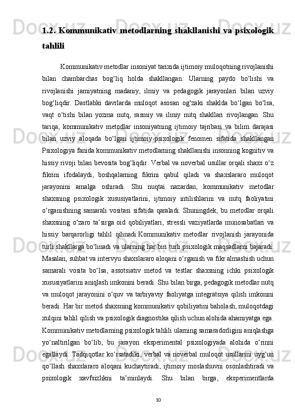 1.2. Kommunikativ metodlarning shakllanishi va psixologik
tahlili
          Kommunikativ metodlar insoniyat tarixida ijtimoiy muloqotning rivojlanishi
bilan   chambarchas   bog‘liq   holda   shakllangan.   Ularning   paydo   bo‘lishi   va
rivojlanishi   jamiyatning   madaniy,   ilmiy   va   pedagogik   jarayonlari   bilan   uzviy
bog‘liqdir.   Dastlabki   davrlarda   muloqot   asosan   og‘zaki   shaklda   bo‘lgan   bo‘lsa,
vaqt   o‘tishi   bilan   yozma   nutq,   rasmiy   va   ilmiy   nutq   shakllari   rivojlangan.   Shu
tariqa,   kommunikativ   metodlar   insoniyatning   ijtimoiy   tajribasi   va   bilim   darajasi
bilan   uzviy   aloqada   bo‘lgan   ijtimoiy-psixologik   fenomen   sifatida   shakllangan
Psixologiya fanida kommunikativ metodlarning shakllanishi insonning kognitiv va
hissiy rivoji bilan bevosita bog‘liqdir. Verbal va noverbal usullar orqali shaxs o‘z
fikrini   ifodalaydi,   boshqalarning   fikrini   qabul   qiladi   va   shaxslararo   muloqot
jarayonini   amalga   oshiradi.   Shu   nuqtai   nazardan,   kommunikativ   metodlar
shaxsning   psixologik   xususiyatlarini,   ijtimoiy   intilishlarini   va   nutq   faoliyatini
o‘rganishning   samarali   vositasi   sifatida   qaraladi.   Shuningdek,   bu   metodlar   orqali
shaxsning   o‘zaro   ta’sirga   oid   qobiliyatlari,   stressli   vaziyatlarda   munosabatlari   va
hissiy   barqarorligi   tahlil   qilinadi.Kommunikativ   metodlar   rivojlanish   jarayonida
turli shakllarga bo‘linadi va ularning har biri turli psixologik maqsadlarni bajaradi.
Masalan, suhbat va intervyu shaxslararo aloqani o‘rganish va fikr almashish uchun
samarali   vosita   bo‘lsa,   assotsiativ   metod   va   testlar   shaxsning   ichki   psixologik
xususiyatlarini aniqlash imkonini beradi. Shu bilan birga, pedagogik metodlar nutq
va  muloqot   jarayonini   o‘quv   va   tarbiyaviy   faoliyatga   integratsiya   qilish   imkonini
beradi. Har bir metod shaxsning kommunikativ qobiliyatini baholash, muloqotdagi
xulqini tahlil qilish va psixologik diagnostika qilish uchun alohida ahamiyatga ega.
Kommunikativ metodlarning psixologik tahlili ularning samaradorligini aniqlashga
yo‘naltirilgan   bo‘lib,   bu   jarayon   eksperimental   psixologiyada   alohida   o‘rinni
egallaydi.   Tadqiqotlar   ko‘rsatadiki,   verbal   va   noverbal   muloqot   usullarini   uyg‘un
qo‘llash   shaxslararo   aloqani   kuchaytiradi,   ijtimoiy   moslashuvni   osonlashtiradi   va
psixologik   xavfsizlikni   ta’minlaydi.   Shu   bilan   birga,   eksperimentlarda
10 