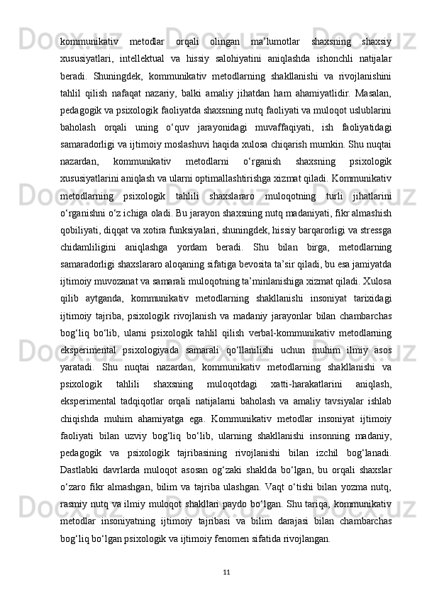 kommunikativ   metodlar   orqali   olingan   ma’lumotlar   shaxsning   shaxsiy
xususiyatlari,   intellektual   va   hissiy   salohiyatini   aniqlashda   ishonchli   natijalar
beradi.   Shuningdek,   kommunikativ   metodlarning   shakllanishi   va   rivojlanishini
tahlil   qilish   nafaqat   nazariy,   balki   amaliy   jihatdan   ham   ahamiyatlidir.   Masalan,
pedagogik va psixologik faoliyatda shaxsning nutq faoliyati va muloqot uslublarini
baholash   orqali   uning   o‘quv   jarayonidagi   muvaffaqiyati,   ish   faoliyatidagi
samaradorligi va ijtimoiy moslashuvi haqida xulosa chiqarish mumkin. Shu nuqtai
nazardan,   kommunikativ   metodlarni   o‘rganish   shaxsning   psixologik
xususiyatlarini aniqlash va ularni optimallashtirishga xizmat qiladi. Kommunikativ
metodlarning   psixologik   tahlili   shaxslararo   muloqotning   turli   jihatlarini
o‘rganishni o‘z ichiga oladi. Bu jarayon shaxsning nutq madaniyati, fikr almashish
qobiliyati, diqqat va xotira funksiyalari, shuningdek, hissiy barqarorligi va stressga
chidamliligini   aniqlashga   yordam   beradi.   Shu   bilan   birga,   metodlarning
samaradorligi shaxslararo aloqaning sifatiga bevosita ta’sir qiladi, bu esa jamiyatda
ijtimoiy muvozanat va samarali muloqotning ta’minlanishiga xizmat qiladi. Xulosa
qilib   aytganda,   kommunikativ   metodlarning   shakllanishi   insoniyat   tarixidagi
ijtimoiy   tajriba,   psixologik   rivojlanish   va   madaniy   jarayonlar   bilan   chambarchas
bog‘liq   bo‘lib,   ularni   psixologik   tahlil   qilish   verbal-kommunikativ   metodlarning
eksperimental   psixologiyada   samarali   qo‘llanilishi   uchun   muhim   ilmiy   asos
yaratadi.   Shu   nuqtai   nazardan,   kommunikativ   metodlarning   shakllanishi   va
psixologik   tahlili   shaxsning   muloqotdagi   xatti-harakatlarini   aniqlash,
eksperimental   tadqiqotlar   orqali   natijalarni   baholash   va   amaliy   tavsiyalar   ishlab
chiqishda   muhim   ahamiyatga   ega.   Kommunikativ   metodlar   insoniyat   ijtimoiy
faoliyati   bilan   uzviy   bog‘liq   bo‘lib,   ularning   shakllanishi   insonning   madaniy,
pedagogik   va   psixologik   tajribasining   rivojlanishi   bilan   izchil   bog‘lanadi.
Dastlabki   davrlarda   muloqot   asosan   og‘zaki   shaklda   bo‘lgan,   bu   orqali   shaxslar
o‘zaro   fikr   almashgan,   bilim   va   tajriba   ulashgan.   Vaqt   o‘tishi   bilan   yozma   nutq,
rasmiy nutq va ilmiy muloqot shakllari paydo bo‘lgan. Shu tariqa, kommunikativ
metodlar   insoniyatning   ijtimoiy   tajribasi   va   bilim   darajasi   bilan   chambarchas
bog‘liq bo‘lgan psixologik va ijtimoiy fenomen sifatida rivojlangan.
11 