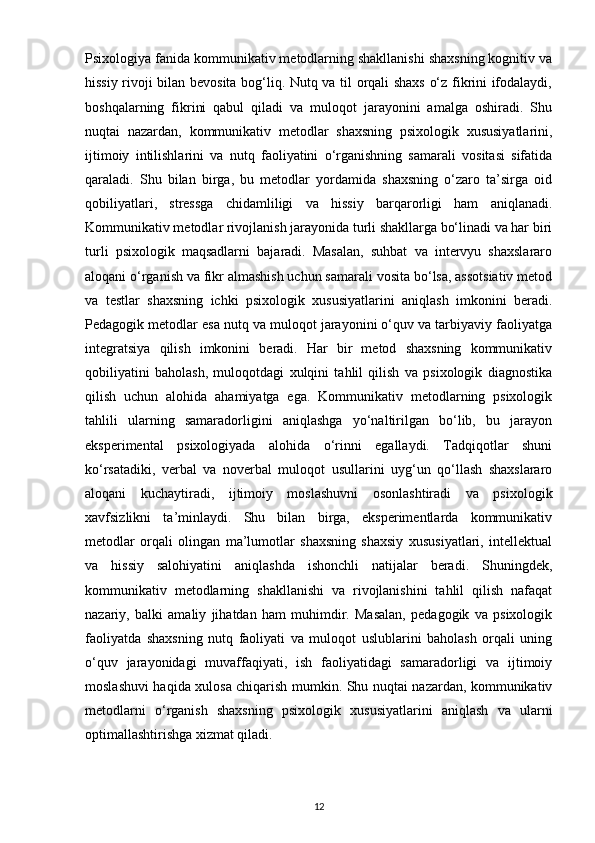 Psixologiya fanida kommunikativ metodlarning shakllanishi shaxsning kognitiv va
hissiy rivoji bilan bevosita bog‘liq. Nutq va til orqali shaxs o‘z fikrini ifodalaydi,
boshqalarning   fikrini   qabul   qiladi   va   muloqot   jarayonini   amalga   oshiradi.   Shu
nuqtai   nazardan,   kommunikativ   metodlar   shaxsning   psixologik   xususiyatlarini,
ijtimoiy   intilishlarini   va   nutq   faoliyatini   o‘rganishning   samarali   vositasi   sifatida
qaraladi.   Shu   bilan   birga,   bu   metodlar   yordamida   shaxsning   o‘zaro   ta’sirga   oid
qobiliyatlari,   stressga   chidamliligi   va   hissiy   barqarorligi   ham   aniqlanadi.
Kommunikativ metodlar rivojlanish jarayonida turli shakllarga bo‘linadi va har biri
turli   psixologik   maqsadlarni   bajaradi.   Masalan,   suhbat   va   intervyu   shaxslararo
aloqani o‘rganish va fikr almashish uchun samarali vosita bo‘lsa, assotsiativ metod
va   testlar   shaxsning   ichki   psixologik   xususiyatlarini   aniqlash   imkonini   beradi.
Pedagogik metodlar esa nutq va muloqot jarayonini o‘quv va tarbiyaviy faoliyatga
integratsiya   qilish   imkonini   beradi.   Har   bir   metod   shaxsning   kommunikativ
qobiliyatini   baholash,   muloqotdagi   xulqini   tahlil   qilish   va   psixologik   diagnostika
qilish   uchun   alohida   ahamiyatga   ega.   Kommunikativ   metodlarning   psixologik
tahlili   ularning   samaradorligini   aniqlashga   yo‘naltirilgan   bo‘lib,   bu   jarayon
eksperimental   psixologiyada   alohida   o‘rinni   egallaydi.   Tadqiqotlar   shuni
ko‘rsatadiki,   verbal   va   noverbal   muloqot   usullarini   uyg‘un   qo‘llash   shaxslararo
aloqani   kuchaytiradi,   ijtimoiy   moslashuvni   osonlashtiradi   va   psixologik
xavfsizlikni   ta’minlaydi.   Shu   bilan   birga,   eksperimentlarda   kommunikativ
metodlar   orqali   olingan   ma’lumotlar   shaxsning   shaxsiy   xususiyatlari,   intellektual
va   hissiy   salohiyatini   aniqlashda   ishonchli   natijalar   beradi.   Shuningdek,
kommunikativ   metodlarning   shakllanishi   va   rivojlanishini   tahlil   qilish   nafaqat
nazariy,   balki   amaliy   jihatdan   ham   muhimdir.   Masalan,   pedagogik   va   psixologik
faoliyatda   shaxsning   nutq   faoliyati   va   muloqot   uslublarini   baholash   orqali   uning
o‘quv   jarayonidagi   muvaffaqiyati,   ish   faoliyatidagi   samaradorligi   va   ijtimoiy
moslashuvi haqida xulosa chiqarish mumkin. Shu nuqtai nazardan, kommunikativ
metodlarni   o‘rganish   shaxsning   psixologik   xususiyatlarini   aniqlash   va   ularni
optimallashtirishga xizmat qiladi.
12 