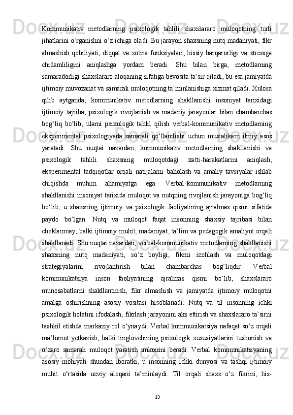 Kommunikativ   metodlarning   psixologik   tahlili   shaxslararo   muloqotning   turli
jihatlarini o‘rganishni o‘z ichiga oladi. Bu jarayon shaxsning nutq madaniyati, fikr
almashish   qobiliyati,   diqqat   va   xotira   funksiyalari,   hissiy   barqarorligi   va   stressga
chidamliligini   aniqlashga   yordam   beradi.   Shu   bilan   birga,   metodlarning
samaradorligi shaxslararo aloqaning sifatiga bevosita ta’sir qiladi, bu esa jamiyatda
ijtimoiy muvozanat va samarali muloqotning ta’minlanishiga xizmat qiladi. Xulosa
qilib   aytganda,   kommunikativ   metodlarning   shakllanishi   insoniyat   tarixidagi
ijtimoiy   tajriba,   psixologik   rivojlanish   va   madaniy   jarayonlar   bilan   chambarchas
bog‘liq   bo‘lib,   ularni   psixologik   tahlil   qilish   verbal-kommunikativ   metodlarning
eksperimental   psixologiyada   samarali   qo‘llanilishi   uchun   mustahkam   ilmiy   asos
yaratadi.   Shu   nuqtai   nazardan,   kommunikativ   metodlarning   shakllanishi   va
psixologik   tahlili   shaxsning   muloqotdagi   xatti-harakatlarini   aniqlash,
eksperimental   tadqiqotlar   orqali   natijalarni   baholash   va   amaliy   tavsiyalar   ishlab
chiqishda   muhim   ahamiyatga   ega.   Verbal-kommunikativ   metodlarning
shakllanishi  insoniyat tarixida muloqot va nutqning rivojlanish jarayoniga bog‘liq
bo‘lib,   u   shaxsning   ijtimoiy   va   psixologik   faoliyatining   ajralmas   qismi   sifatida
paydo   bo‘lgan.   Nutq   va   muloqot   faqat   insonning   shaxsiy   tajribasi   bilan
cheklanmay, balki ijtimoiy muhit, madaniyat, ta’lim va pedagogik amaliyot orqali
shakllanadi. Shu nuqtai nazardan, verbal-kommunikativ metodlarning shakllanishi
shaxsning   nutq   madaniyati,   so‘z   boyligi,   fikrni   izohlash   va   muloqotdagi
strategiyalarini   rivojlantirish   bilan   chambarchas   bog‘liqdir.   Verbal
kommunikatsiya   inson   faoliyatining   ajralmas   qismi   bo‘lib,   shaxslararo
munosabatlarni   shakllantirish,   fikr   almashish   va   jamiyatda   ijtimoiy   muloqotni
amalga   oshirishning   asosiy   vositasi   hisoblanadi.   Nutq   va   til   insonning   ichki
psixologik holatini ifodalash, fikrlash jarayonini aks ettirish va shaxslararo ta’sirni
tashkil etishda markaziy rol o‘ynaydi. Verbal kommunikatsiya nafaqat so‘z orqali
ma’lumot   yetkazish,   balki   tinglovchining   psixologik   xususiyatlarini   tushunish   va
o‘zaro   samarali   muloqot   yaratish   imkonini   beradi.   Verbal   kommunikatsiyaning
asosiy   mohiyati   shundan   iboratki,   u   insonning   ichki   dunyosi   va   tashqi   ijtimoiy
muhit   o‘rtasida   uzviy   aloqani   ta’minlaydi.   Til   orqali   shaxs   o‘z   fikrini,   his-
13 